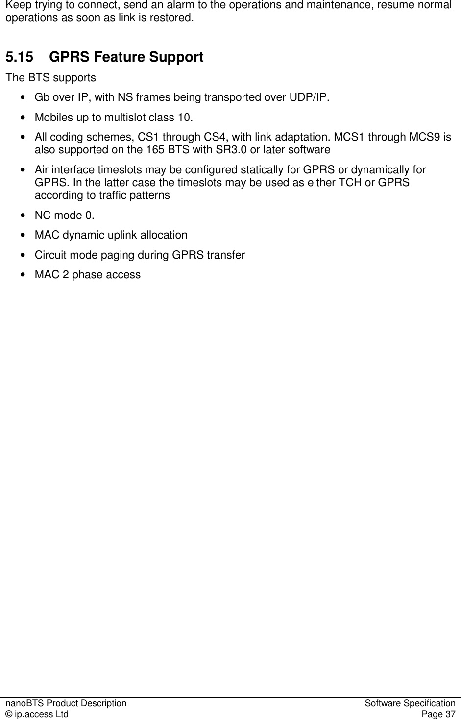 nanoBTS Product Description  Software Specification © ip.access Ltd  Page 37  Keep trying to connect, send an alarm to the operations and maintenance, resume normal operations as soon as link is restored. 5.15  GPRS Feature Support The BTS supports  •   Gb over IP, with NS frames being transported over UDP/IP. •   Mobiles up to multislot class 10. •   All coding schemes, CS1 through CS4, with link adaptation. MCS1 through MCS9 is also supported on the 165 BTS with SR3.0 or later software •   Air interface timeslots may be configured statically for GPRS or dynamically for GPRS. In the latter case the timeslots may be used as either TCH or GPRS according to traffic patterns •   NC mode 0. •   MAC dynamic uplink allocation •   Circuit mode paging during GPRS transfer •   MAC 2 phase access   