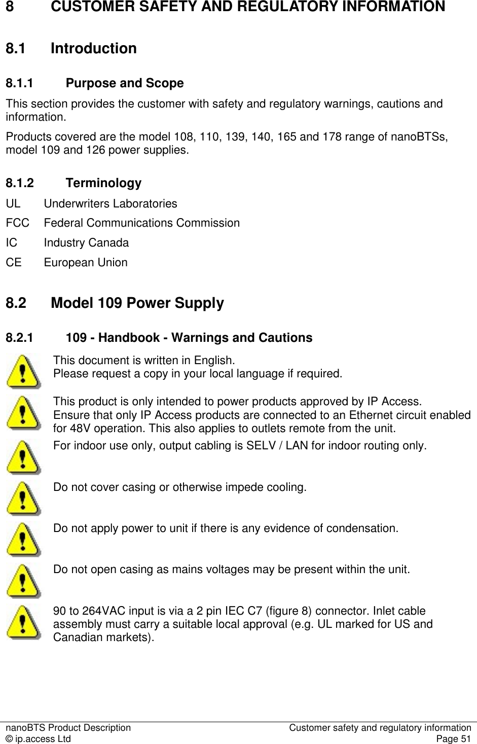 nanoBTS Product Description  Customer safety and regulatory information © ip.access Ltd  Page 51  8  CUSTOMER SAFETY AND REGULATORY INFORMATION 8.1  Introduction 8.1.1  Purpose and Scope This section provides the customer with safety and regulatory warnings, cautions and information. Products covered are the model 108, 110, 139, 140, 165 and 178 range of nanoBTSs, model 109 and 126 power supplies. 8.1.2  Terminology UL   Underwriters Laboratories  FCC  Federal Communications Commission IC  Industry Canada CE  European Union 8.2  Model 109 Power Supply 8.2.1  109 - Handbook - Warnings and Cautions  This document is written in English.  Please request a copy in your local language if required.  This product is only intended to power products approved by IP Access.  Ensure that only IP Access products are connected to an Ethernet circuit enabled for 48V operation. This also applies to outlets remote from the unit.  For indoor use only, output cabling is SELV / LAN for indoor routing only.  Do not cover casing or otherwise impede cooling.  Do not apply power to unit if there is any evidence of condensation.  Do not open casing as mains voltages may be present within the unit.  90 to 264VAC input is via a 2 pin IEC C7 (figure 8) connector. Inlet cable assembly must carry a suitable local approval (e.g. UL marked for US and Canadian markets).  
