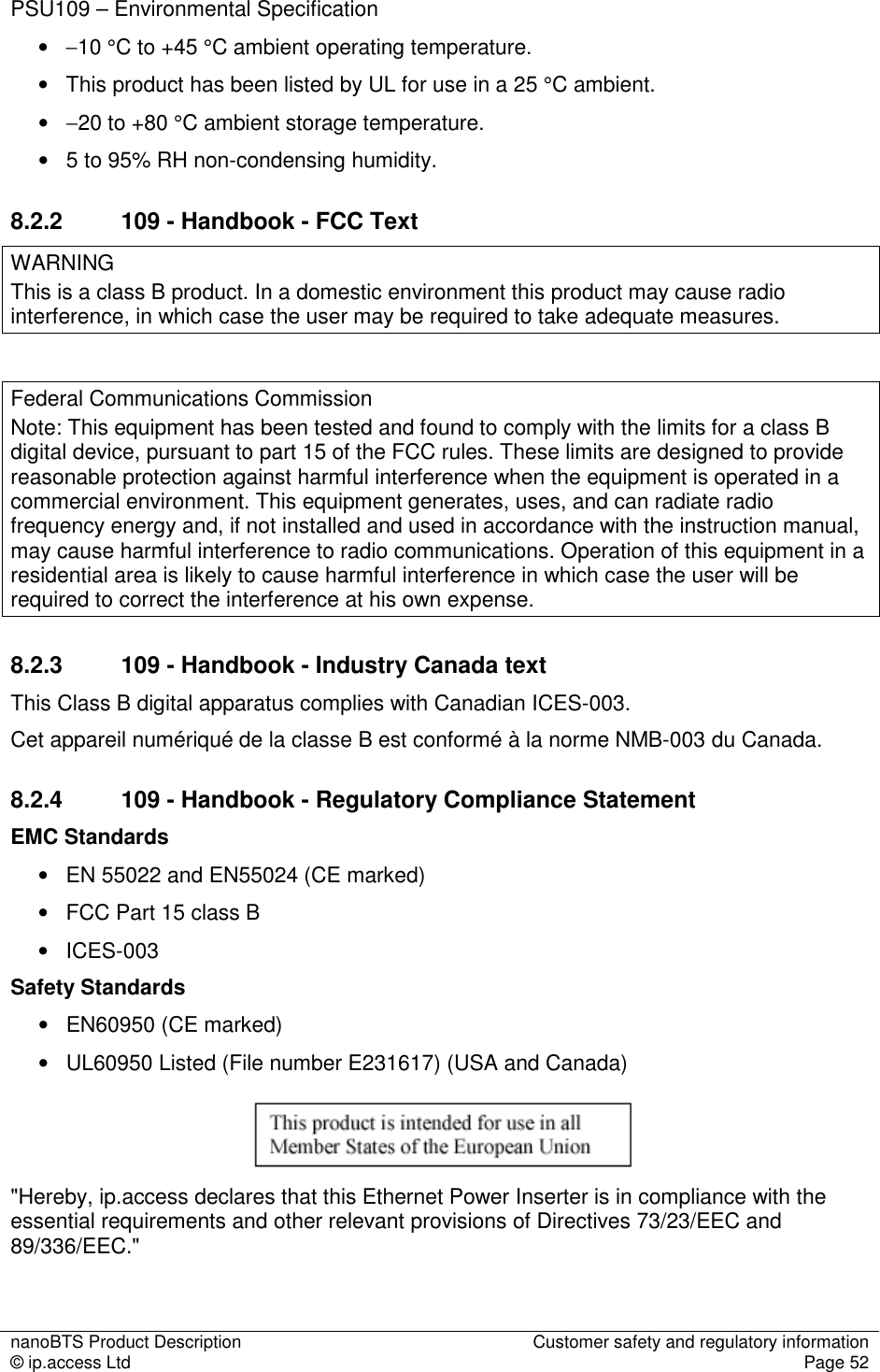 nanoBTS Product Description  Customer safety and regulatory information © ip.access Ltd  Page 52  PSU109 – Environmental Specification • −10 °C to +45 °C ambient operating temperature. •   This product has been listed by UL for use in a 25 °C ambient. •   −20 to +80 °C ambient storage temperature. •   5 to 95% RH non-condensing humidity. 8.2.2  109 - Handbook - FCC Text WARNING This is a class B product. In a domestic environment this product may cause radio interference, in which case the user may be required to take adequate measures.  Federal Communications Commission Note: This equipment has been tested and found to comply with the limits for a class B digital device, pursuant to part 15 of the FCC rules. These limits are designed to provide reasonable protection against harmful interference when the equipment is operated in a commercial environment. This equipment generates, uses, and can radiate radio frequency energy and, if not installed and used in accordance with the instruction manual, may cause harmful interference to radio communications. Operation of this equipment in a residential area is likely to cause harmful interference in which case the user will be required to correct the interference at his own expense. 8.2.3  109 - Handbook - Industry Canada text This Class B digital apparatus complies with Canadian ICES-003. Cet appareil numériqué de la classe B est conformé à la norme NMB-003 du Canada. 8.2.4  109 - Handbook - Regulatory Compliance Statement EMC Standards •   EN 55022 and EN55024 (CE marked) •   FCC Part 15 class B •   ICES-003 Safety Standards •   EN60950 (CE marked) •   UL60950 Listed (File number E231617) (USA and Canada)    &quot;Hereby, ip.access declares that this Ethernet Power Inserter is in compliance with the essential requirements and other relevant provisions of Directives 73/23/EEC and 89/336/EEC.&quot;  