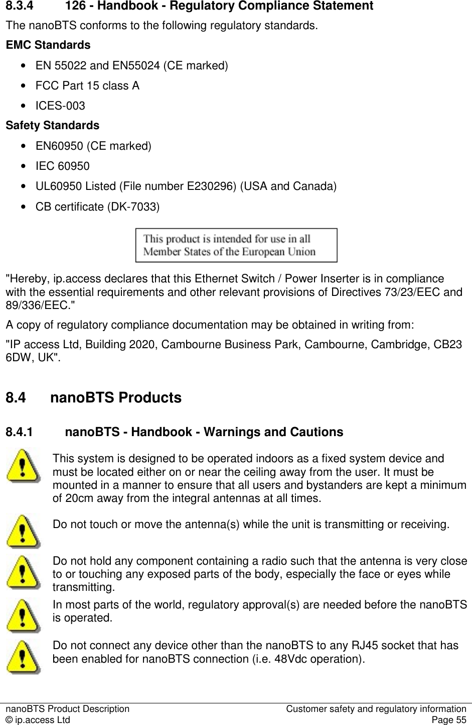 nanoBTS Product Description  Customer safety and regulatory information © ip.access Ltd  Page 55  8.3.4  126 - Handbook - Regulatory Compliance Statement The nanoBTS conforms to the following regulatory standards. EMC Standards •   EN 55022 and EN55024 (CE marked) •   FCC Part 15 class A •   ICES-003 Safety Standards •   EN60950 (CE marked) •   IEC 60950 •   UL60950 Listed (File number E230296) (USA and Canada) •   CB certificate (DK-7033)  &quot;Hereby, ip.access declares that this Ethernet Switch / Power Inserter is in compliance with the essential requirements and other relevant provisions of Directives 73/23/EEC and 89/336/EEC.&quot; A copy of regulatory compliance documentation may be obtained in writing from: &quot;IP access Ltd, Building 2020, Cambourne Business Park, Cambourne, Cambridge, CB23 6DW, UK&quot;. 8.4  nanoBTS Products 8.4.1  nanoBTS - Handbook - Warnings and Cautions  This system is designed to be operated indoors as a fixed system device and must be located either on or near the ceiling away from the user. It must be mounted in a manner to ensure that all users and bystanders are kept a minimum of 20cm away from the integral antennas at all times.  Do not touch or move the antenna(s) while the unit is transmitting or receiving.  Do not hold any component containing a radio such that the antenna is very close to or touching any exposed parts of the body, especially the face or eyes while transmitting.  In most parts of the world, regulatory approval(s) are needed before the nanoBTS is operated.  Do not connect any device other than the nanoBTS to any RJ45 socket that has been enabled for nanoBTS connection (i.e. 48Vdc operation). 