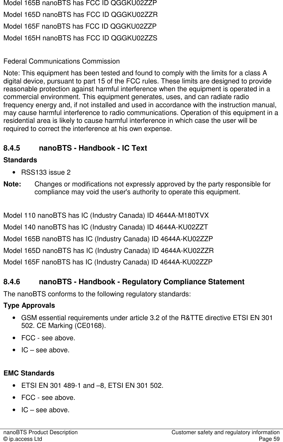 nanoBTS Product Description  Customer safety and regulatory information © ip.access Ltd  Page 59  Model 165B nanoBTS has FCC ID QGGKU02ZZP Model 165D nanoBTS has FCC ID QGGKU02ZZR Model 165F nanoBTS has FCC ID QGGKU02ZZP Model 165H nanoBTS has FCC ID QGGKU02ZZS  Federal Communications Commission Note: This equipment has been tested and found to comply with the limits for a class A digital device, pursuant to part 15 of the FCC rules. These limits are designed to provide reasonable protection against harmful interference when the equipment is operated in a commercial environment. This equipment generates, uses, and can radiate radio frequency energy and, if not installed and used in accordance with the instruction manual, may cause harmful interference to radio communications. Operation of this equipment in a residential area is likely to cause harmful interference in which case the user will be required to correct the interference at his own expense. 8.4.5  nanoBTS - Handbook - IC Text Standards •  RSS133 issue 2 Note:  Changes or modifications not expressly approved by the party responsible for compliance may void the user&apos;s authority to operate this equipment.  Model 110 nanoBTS has IC (Industry Canada) ID 4644A-M180TVX Model 140 nanoBTS has IC (Industry Canada) ID 4644A-KU02ZZT Model 165B nanoBTS has IC (Industry Canada) ID 4644A-KU02ZZP Model 165D nanoBTS has IC (Industry Canada) ID 4644A-KU02ZZR Model 165F nanoBTS has IC (Industry Canada) ID 4644A-KU02ZZP 8.4.6  nanoBTS - Handbook - Regulatory Compliance Statement The nanoBTS conforms to the following regulatory standards: Type Approvals •   GSM essential requirements under article 3.2 of the R&amp;TTE directive ETSI EN 301 502. CE Marking (CE0168). •   FCC - see above. •   IC – see above.  EMC Standards  •   ETSI EN 301 489-1 and –8, ETSI EN 301 502.  •   FCC - see above. •   IC – see above. 