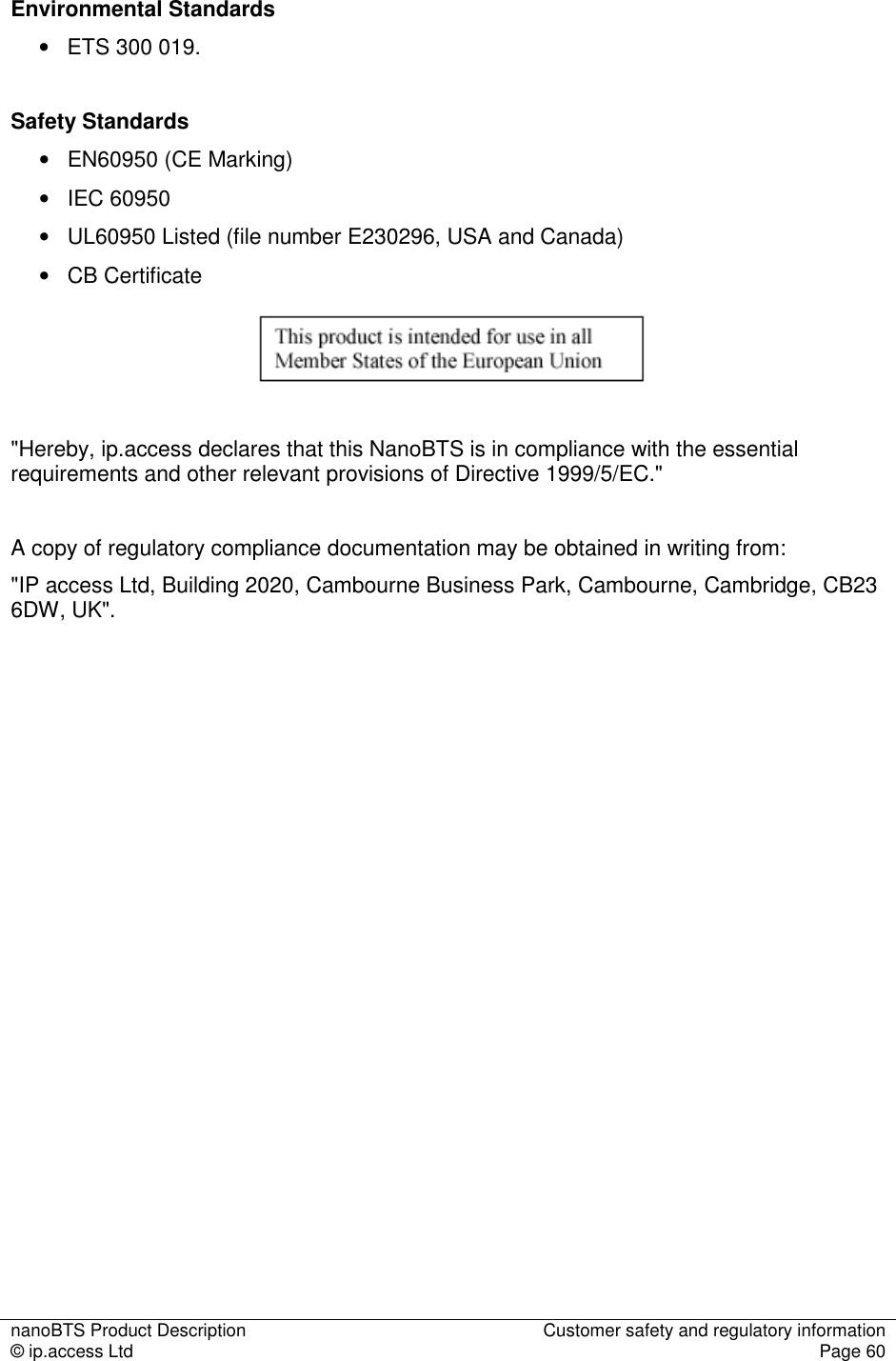 nanoBTS Product Description  Customer safety and regulatory information © ip.access Ltd  Page 60   Environmental Standards •   ETS 300 019.   Safety Standards •   EN60950 (CE Marking) •   IEC 60950 •   UL60950 Listed (file number E230296, USA and Canada) •   CB Certificate     &quot;Hereby, ip.access declares that this NanoBTS is in compliance with the essential requirements and other relevant provisions of Directive 1999/5/EC.&quot;  A copy of regulatory compliance documentation may be obtained in writing from: &quot;IP access Ltd, Building 2020, Cambourne Business Park, Cambourne, Cambridge, CB23 6DW, UK&quot;. 