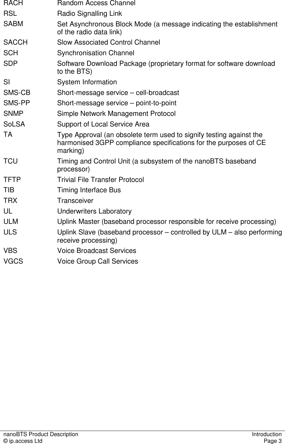 nanoBTS Product Description  Introduction © ip.access Ltd  Page 3  RACH  Random Access Channel RSL  Radio Signalling Link SABM  Set Asynchronous Block Mode (a message indicating the establishment of the radio data link) SACCH  Slow Associated Control Channel SCH  Synchronisation Channel SDP  Software Download Package (proprietary format for software download to the BTS) SI  System Information SMS-CB  Short-message service – cell-broadcast SMS-PP  Short-message service – point-to-point SNMP  Simple Network Management Protocol SoLSA  Support of Local Service Area TA  Type Approval (an obsolete term used to signify testing against the harmonised 3GPP compliance specifications for the purposes of CE marking) TCU  Timing and Control Unit (a subsystem of the nanoBTS baseband processor) TFTP  Trivial File Transfer Protocol TIB  Timing Interface Bus TRX  Transceiver UL  Underwriters Laboratory ULM  Uplink Master (baseband processor responsible for receive processing) ULS  Uplink Slave (baseband processor – controlled by ULM – also performing receive processing) VBS  Voice Broadcast Services VGCS  Voice Group Call Services  