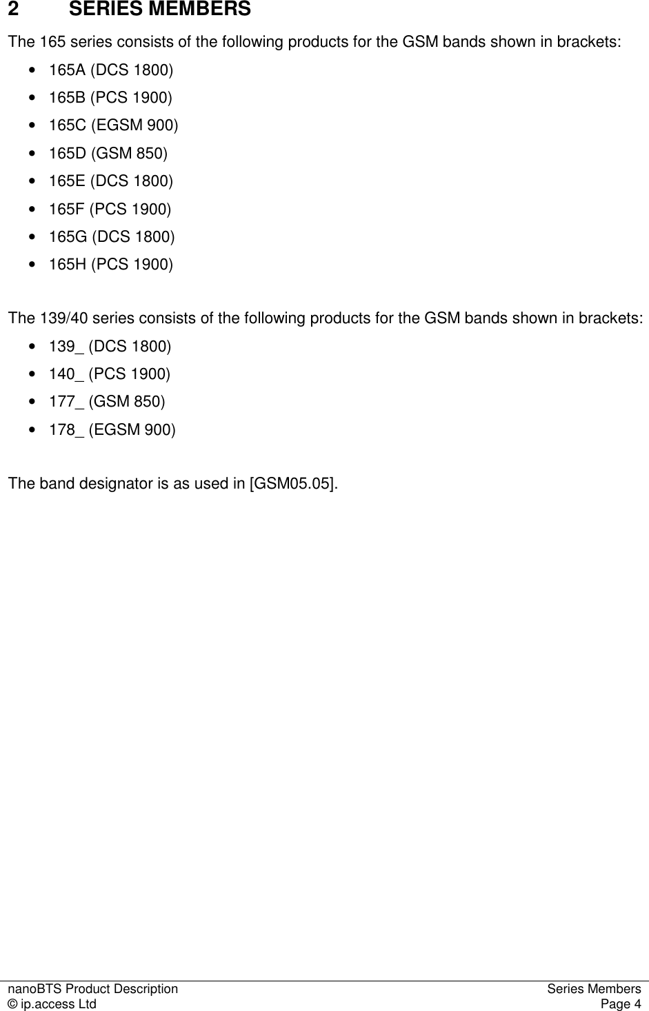 nanoBTS Product Description  Series Members © ip.access Ltd  Page 4  2  SERIES MEMBERS The 165 series consists of the following products for the GSM bands shown in brackets: •   165A (DCS 1800) •  165B (PCS 1900) •  165C (EGSM 900) •  165D (GSM 850) •  165E (DCS 1800) •  165F (PCS 1900)  •  165G (DCS 1800) •  165H (PCS 1900)   The 139/40 series consists of the following products for the GSM bands shown in brackets: •  139_ (DCS 1800) •  140_ (PCS 1900) •   177_ (GSM 850) •   178_ (EGSM 900)  The band designator is as used in [GSM05.05].   