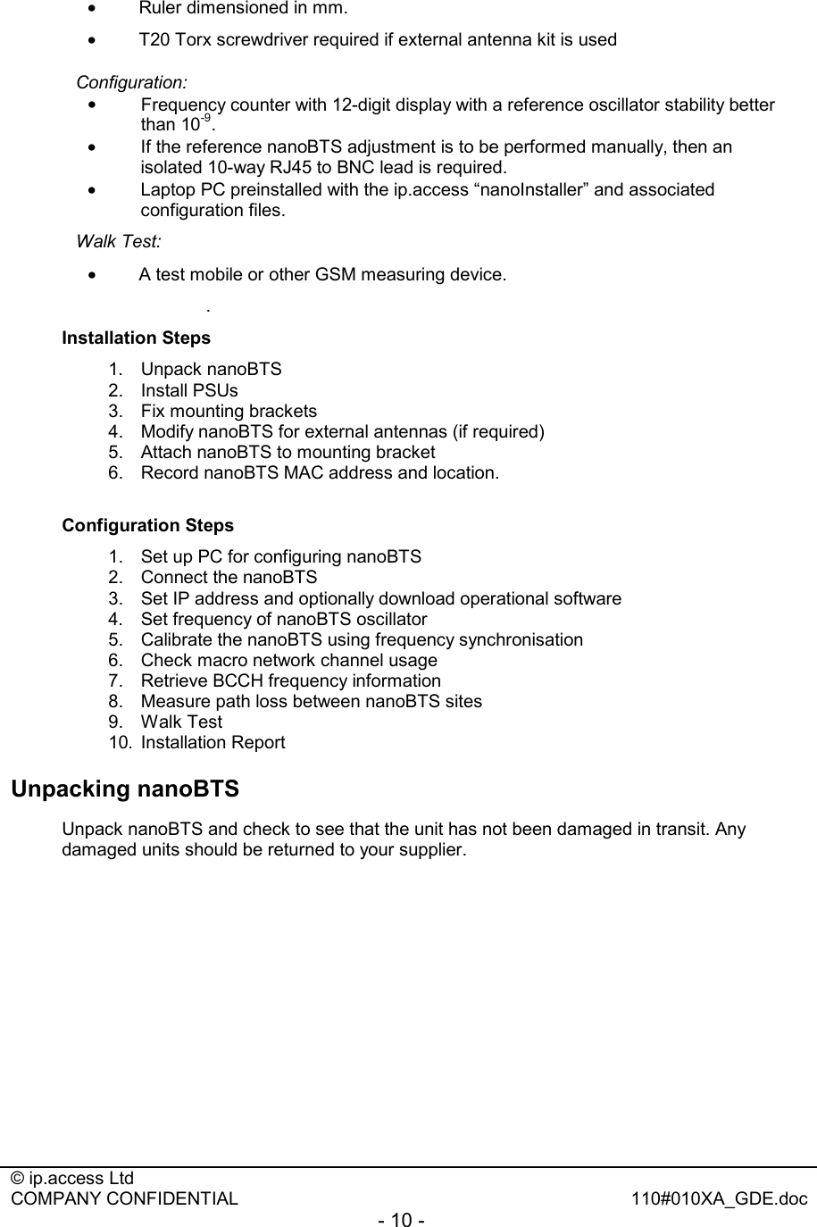  © ip.access Ltd   COMPANY CONFIDENTIAL  110#010XA_GDE.doc - 10 -  •  Ruler dimensioned in mm. •  T20 Torx screwdriver required if external antenna kit is used Configuration:  •  Frequency counter with 12-digit display with a reference oscillator stability better than 10-9. •  If the reference nanoBTS adjustment is to be performed manually, then an isolated 10-way RJ45 to BNC lead is required. •  Laptop PC preinstalled with the ip.access “nanoInstaller” and associated configuration files. Walk Test:   •  A test mobile or other GSM measuring device. . Installation Steps 1. Unpack nanoBTS 2. Install PSUs 3.  Fix mounting brackets 4.  Modify nanoBTS for external antennas (if required) 5.  Attach nanoBTS to mounting bracket 6.  Record nanoBTS MAC address and location.  Configuration Steps 1.  Set up PC for configuring nanoBTS 2.  Connect the nanoBTS 3.  Set IP address and optionally download operational software  4.  Set frequency of nanoBTS oscillator 5.  Calibrate the nanoBTS using frequency synchronisation 6.  Check macro network channel usage 7.  Retrieve BCCH frequency information 8.  Measure path loss between nanoBTS sites 9. Walk Test 10. Installation Report Unpacking nanoBTS Unpack nanoBTS and check to see that the unit has not been damaged in transit. Any damaged units should be returned to your supplier. 