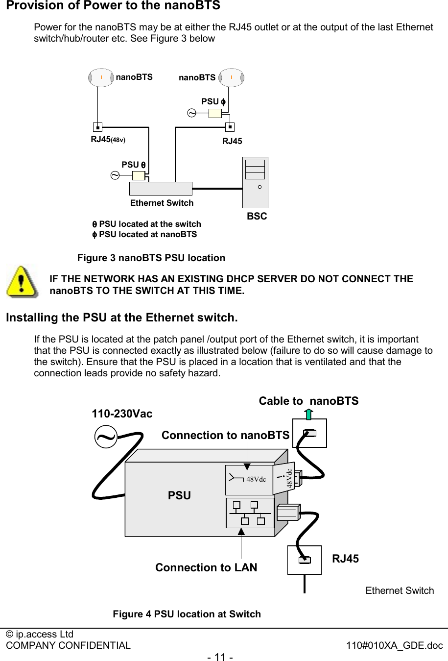  © ip.access Ltd   COMPANY CONFIDENTIAL  110#010XA_GDE.doc - 11 -  Provision of Power to the nanoBTS Power for the nanoBTS may be at either the RJ45 outlet or at the output of the last Ethernet switch/hub/router etc. See Figure 3 below Ethernet SwitchnanoBTS nanoBTSBSCRJ45(48v)~~RJ45PSU φφφφPSU θθθθθθθθPSU located at the switchφφφφPSU located at nanoBTS Figure 3 nanoBTS PSU location  Installing the PSU at the Ethernet switch. If the PSU is located at the patch panel /output port of the Ethernet switch, it is important that the PSU is connected exactly as illustrated below (failure to do so will cause damage to the switch). Ensure that the PSU is placed in a location that is ventilated and that the connection leads provide no safety hazard. ~PSU48Vdc48Vdc!110-230VacRJ45Connection to LANConnection to nanoBTSCable to  nanoBTSEthernet Switch Figure 4 PSU location at Switch IF THE NETWORK HAS AN EXISTING DHCP SERVER DO NOT CONNECT THE nanoBTS TO THE SWITCH AT THIS TIME. 