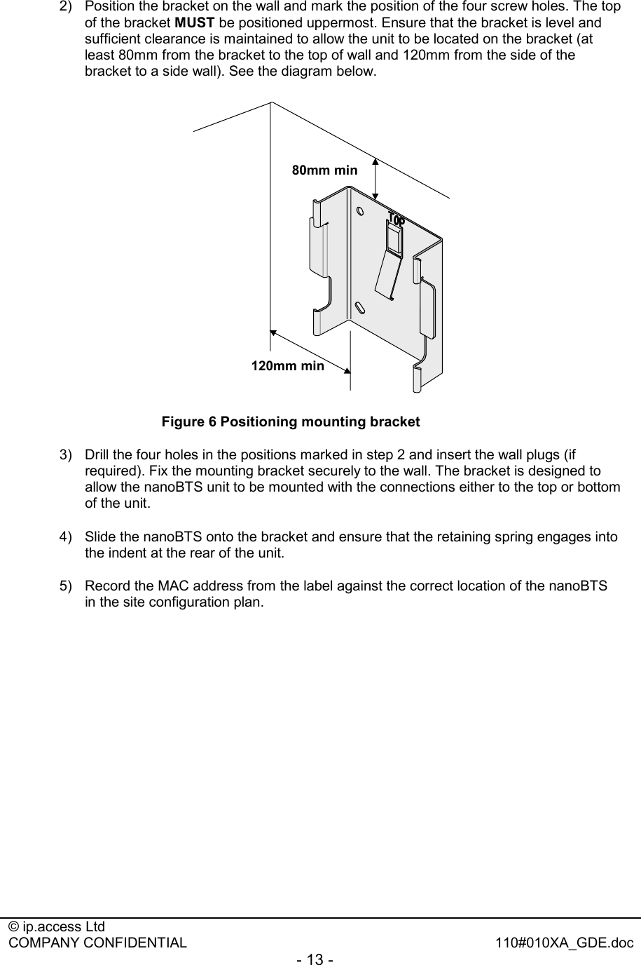  © ip.access Ltd   COMPANY CONFIDENTIAL  110#010XA_GDE.doc - 13 -  2)  Position the bracket on the wall and mark the position of the four screw holes. The top of the bracket MUST be positioned uppermost. Ensure that the bracket is level and sufficient clearance is maintained to allow the unit to be located on the bracket (at least 80mm from the bracket to the top of wall and 120mm from the side of the bracket to a side wall). See the diagram below.   80mm min120mm min Figure 6 Positioning mounting bracket 3)  Drill the four holes in the positions marked in step 2 and insert the wall plugs (if required). Fix the mounting bracket securely to the wall. The bracket is designed to allow the nanoBTS unit to be mounted with the connections either to the top or bottom of the unit. 4)  Slide the nanoBTS onto the bracket and ensure that the retaining spring engages into the indent at the rear of the unit.  5)  Record the MAC address from the label against the correct location of the nanoBTS in the site configuration plan.  