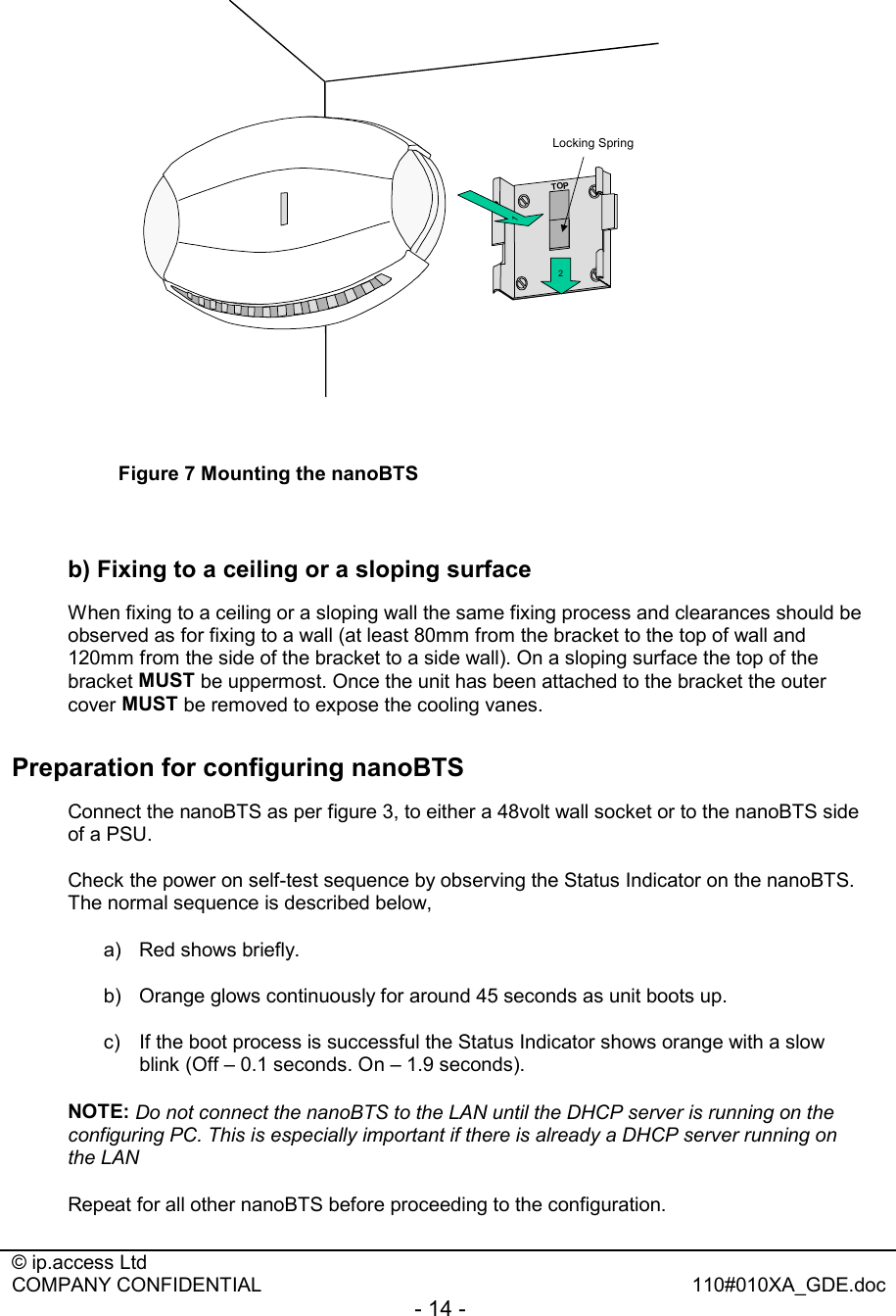  © ip.access Ltd   COMPANY CONFIDENTIAL  110#010XA_GDE.doc - 14 -  2Locking Spring1TOP Figure 7 Mounting the nanoBTS  b) Fixing to a ceiling or a sloping surface When fixing to a ceiling or a sloping wall the same fixing process and clearances should be observed as for fixing to a wall (at least 80mm from the bracket to the top of wall and 120mm from the side of the bracket to a side wall). On a sloping surface the top of the bracket MUST be uppermost. Once the unit has been attached to the bracket the outer cover MUST be removed to expose the cooling vanes. Preparation for configuring nanoBTS Connect the nanoBTS as per figure 3, to either a 48volt wall socket or to the nanoBTS side of a PSU. Check the power on self-test sequence by observing the Status Indicator on the nanoBTS. The normal sequence is described below, a) Red shows briefly. b)  Orange glows continuously for around 45 seconds as unit boots up. c)  If the boot process is successful the Status Indicator shows orange with a slow blink (Off – 0.1 seconds. On – 1.9 seconds). NOTE: Do not connect the nanoBTS to the LAN until the DHCP server is running on the configuring PC. This is especially important if there is already a DHCP server running on the LAN Repeat for all other nanoBTS before proceeding to the configuration. 