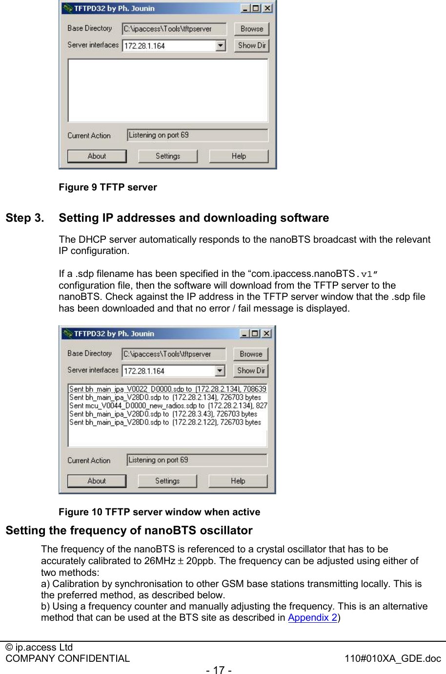  © ip.access Ltd   COMPANY CONFIDENTIAL  110#010XA_GDE.doc - 17 -   Figure 9 TFTP server Step 3.  Setting IP addresses and downloading software   The DHCP server automatically responds to the nanoBTS broadcast with the relevant IP configuration.   If a .sdp filename has been specified in the “com.ipaccess.nanoBTS.v1” configuration file, then the software will download from the TFTP server to the nanoBTS. Check against the IP address in the TFTP server window that the .sdp file has been downloaded and that no error / fail message is displayed.   Figure 10 TFTP server window when active Setting the frequency of nanoBTS oscillator The frequency of the nanoBTS is referenced to a crystal oscillator that has to be accurately calibrated to 26MHz ± 20ppb. The frequency can be adjusted using either of two methods: a) Calibration by synchronisation to other GSM base stations transmitting locally. This is the preferred method, as described below. b) Using a frequency counter and manually adjusting the frequency. This is an alternative method that can be used at the BTS site as described in Appendix 2) 
