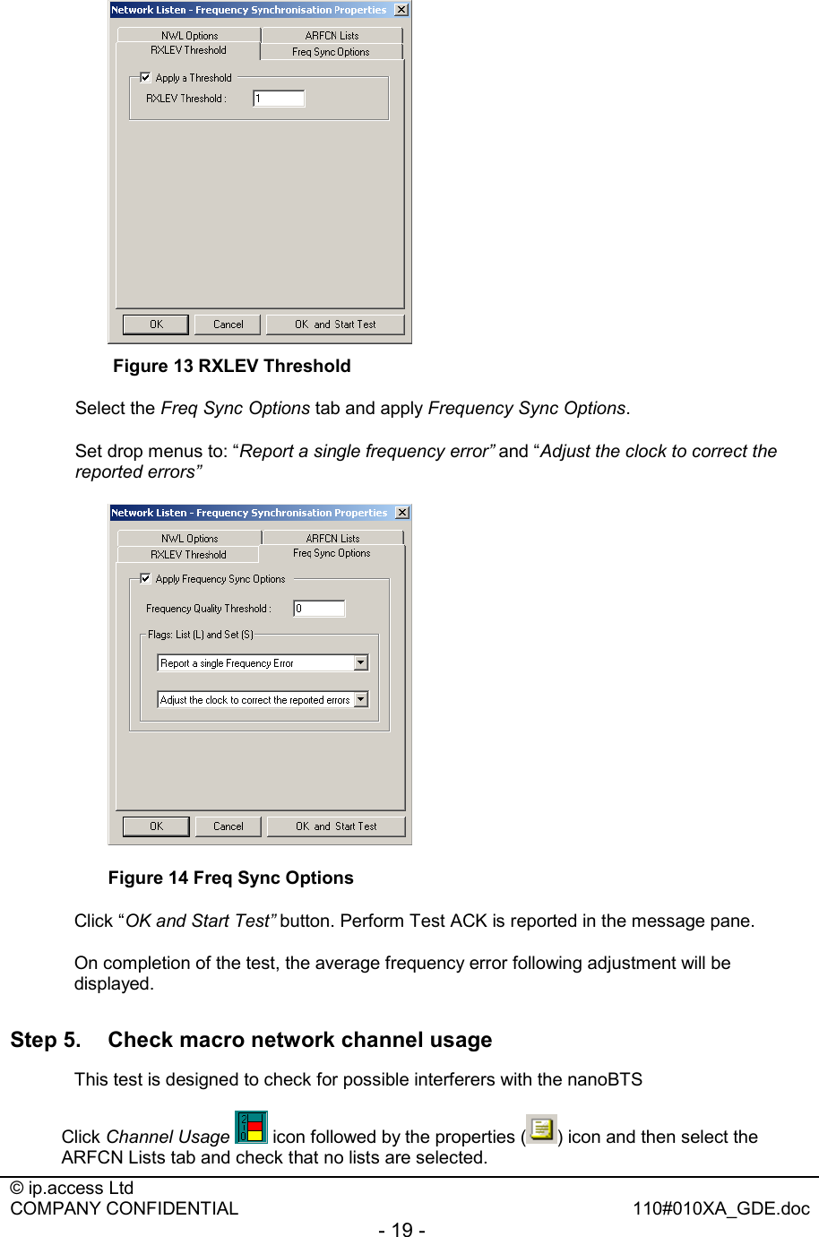  © ip.access Ltd   COMPANY CONFIDENTIAL  110#010XA_GDE.doc - 19 -    Figure 13 RXLEV Threshold Select the Freq Sync Options tab and apply Frequency Sync Options. Set drop menus to: “Report a single frequency error” and “Adjust the clock to correct the reported errors”  Figure 14 Freq Sync Options Click “OK and Start Test” button. Perform Test ACK is reported in the message pane. On completion of the test, the average frequency error following adjustment will be displayed.  Step 5.  Check macro network channel usage   This test is designed to check for possible interferers with the nanoBTS Click Channel Usage  icon followed by the properties ( ) icon and then select the ARFCN Lists tab and check that no lists are selected.  