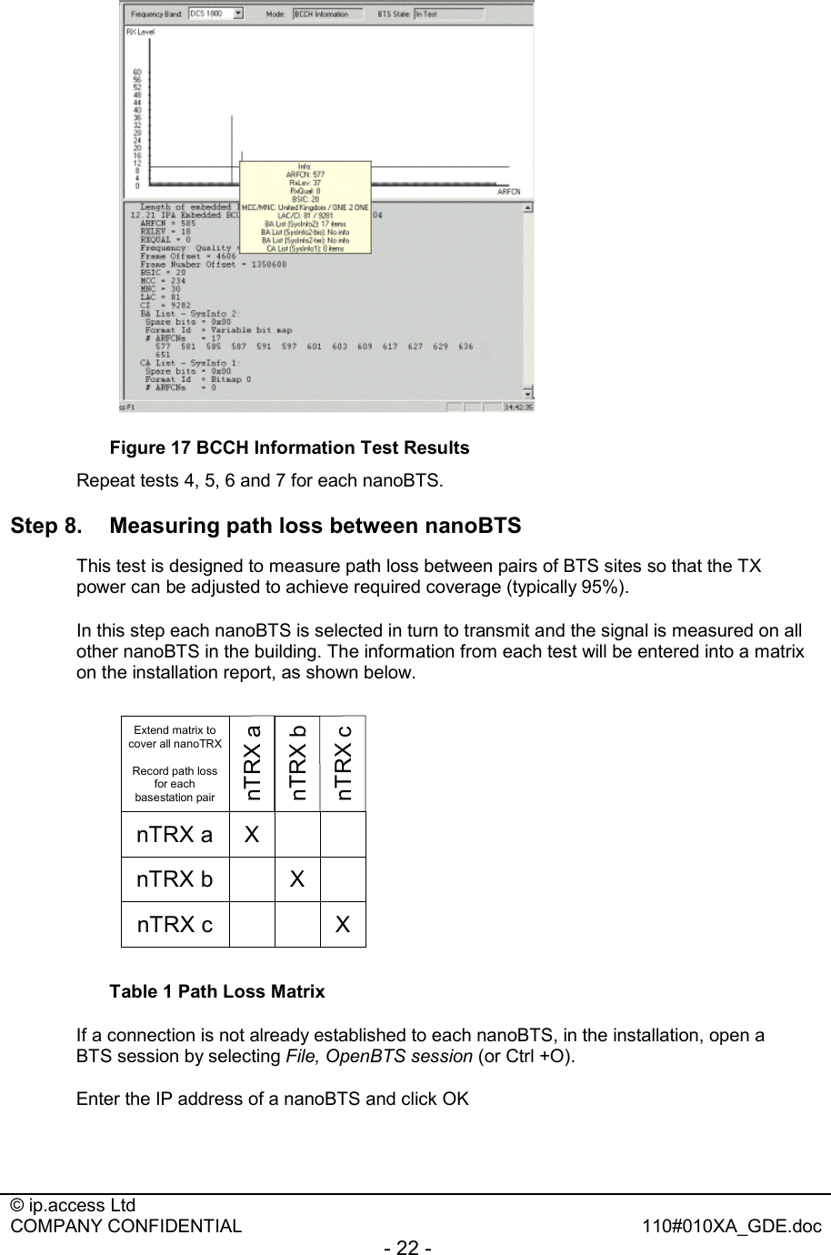  © ip.access Ltd   COMPANY CONFIDENTIAL  110#010XA_GDE.doc - 22 -       Figure 17 BCCH Information Test Results Repeat tests 4, 5, 6 and 7 for each nanoBTS. Step 8.  Measuring path loss between nanoBTS This test is designed to measure path loss between pairs of BTS sites so that the TX power can be adjusted to achieve required coverage (typically 95%). In this step each nanoBTS is selected in turn to transmit and the signal is measured on all other nanoBTS in the building. The information from each test will be entered into a matrix on the installation report, as shown below. nTRX anTRX bnTRX cXXXnTRX anTRX bnTRX cExtend matrix to cover all nanoTRXRecord path loss for each basestation pair Table 1 Path Loss Matrix If a connection is not already established to each nanoBTS, in the installation, open a BTS session by selecting File, OpenBTS session (or Ctrl +O). Enter the IP address of a nanoBTS and click OK 