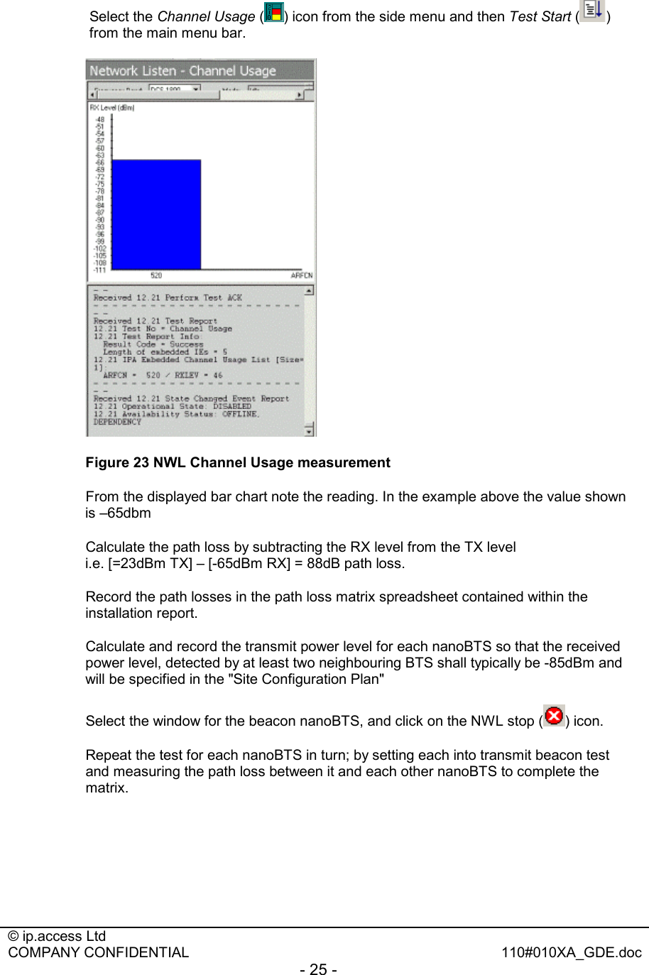  © ip.access Ltd   COMPANY CONFIDENTIAL  110#010XA_GDE.doc - 25 -  Select the Channel Usage ( ) icon from the side menu and then Test Start ( ) from the main menu bar.  Figure 23 NWL Channel Usage measurement   From the displayed bar chart note the reading. In the example above the value shown is –65dbm   Calculate the path loss by subtracting the RX level from the TX level  i.e. [=23dBm TX] – [-65dBm RX] = 88dB path loss.   Record the path losses in the path loss matrix spreadsheet contained within the installation report.   Calculate and record the transmit power level for each nanoBTS so that the received power level, detected by at least two neighbouring BTS shall typically be -85dBm and will be specified in the &quot;Site Configuration Plan&quot;   Select the window for the beacon nanoBTS, and click on the NWL stop ( ) icon.   Repeat the test for each nanoBTS in turn; by setting each into transmit beacon test and measuring the path loss between it and each other nanoBTS to complete the matrix. 