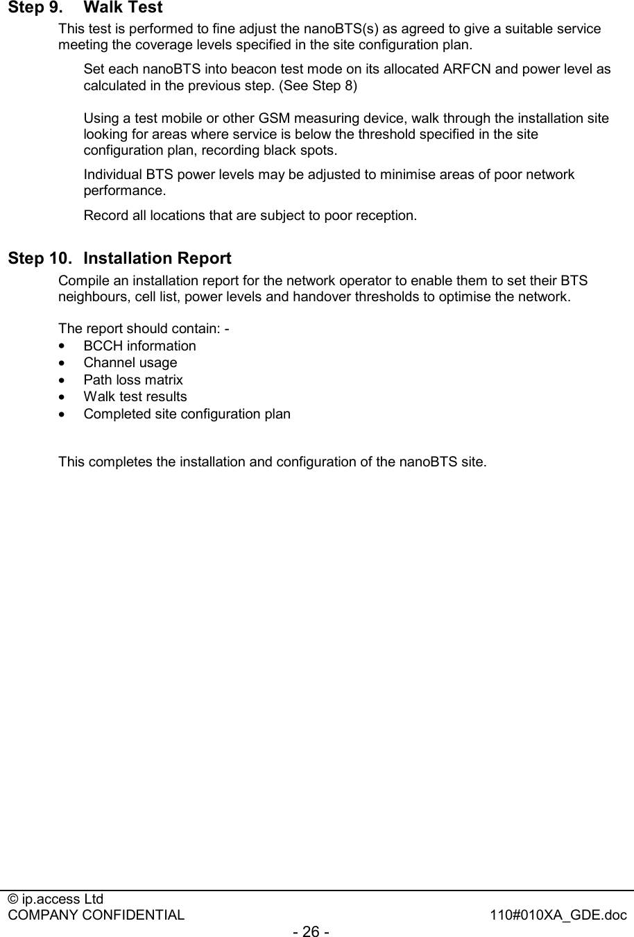  © ip.access Ltd   COMPANY CONFIDENTIAL  110#010XA_GDE.doc - 26 -  Step 9.  Walk Test This test is performed to fine adjust the nanoBTS(s) as agreed to give a suitable service meeting the coverage levels specified in the site configuration plan.    Set each nanoBTS into beacon test mode on its allocated ARFCN and power level as calculated in the previous step. (See Step 8)   Using a test mobile or other GSM measuring device, walk through the installation site looking for areas where service is below the threshold specified in the site configuration plan, recording black spots. Individual BTS power levels may be adjusted to minimise areas of poor network performance.   Record all locations that are subject to poor reception. Step 10.  Installation Report Compile an installation report for the network operator to enable them to set their BTS neighbours, cell list, power levels and handover thresholds to optimise the network.  The report should contain: - •  BCCH information •  Channel usage •  Path loss matrix •  Walk test results •  Completed site configuration plan   This completes the installation and configuration of the nanoBTS site. 