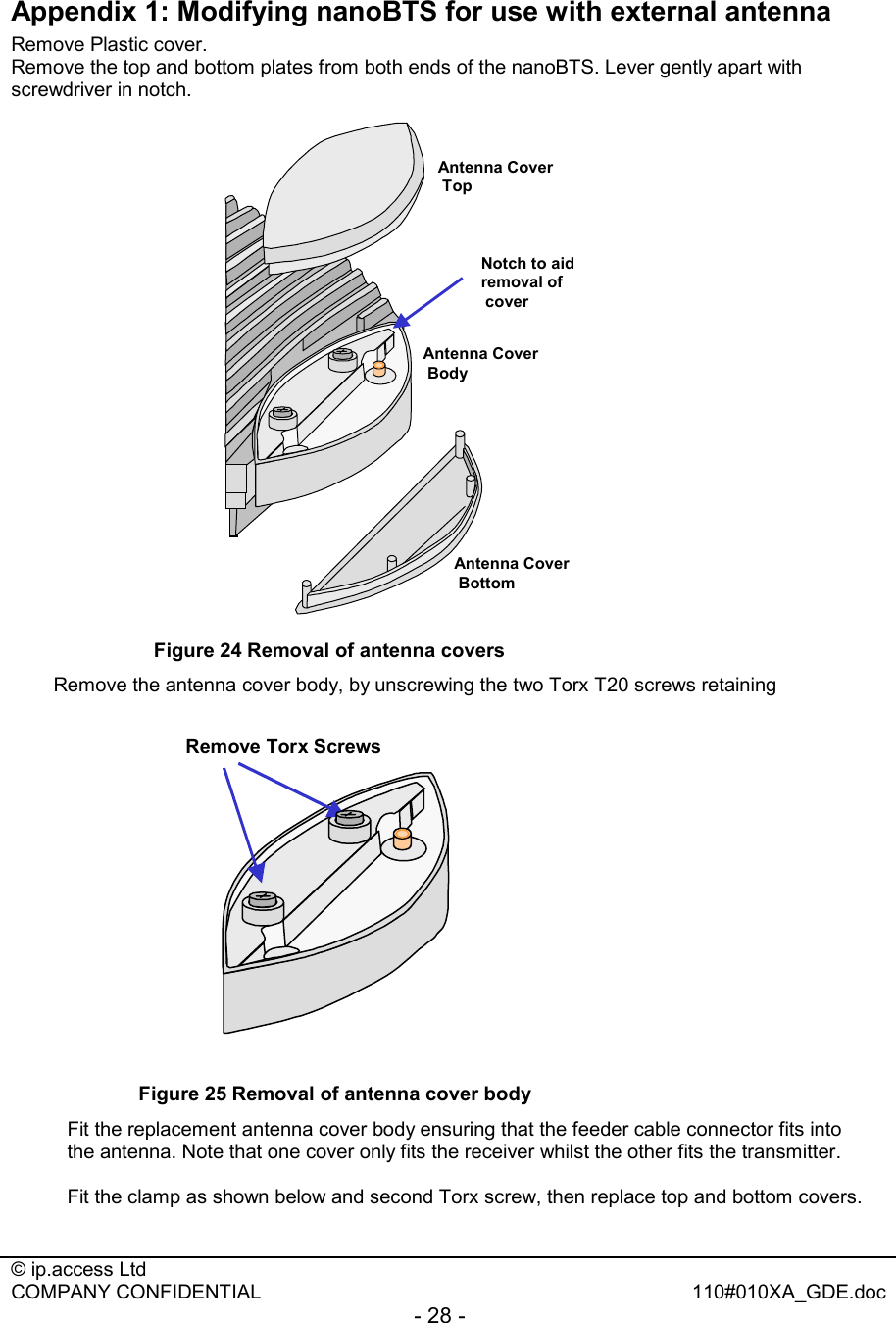  © ip.access Ltd   COMPANY CONFIDENTIAL  110#010XA_GDE.doc - 28 -  Appendix 1: Modifying nanoBTS for use with external antenna Remove Plastic cover. Remove the top and bottom plates from both ends of the nanoBTS. Lever gently apart with screwdriver in notch. Antenna CoverTopAntenna CoverBottomNotch to aid removal ofcoverAntenna CoverBody Figure 24 Removal of antenna covers Remove the antenna cover body, by unscrewing the two Torx T20 screws retaining  Remove Torx Screws Figure 25 Removal of antenna cover body Fit the replacement antenna cover body ensuring that the feeder cable connector fits into the antenna. Note that one cover only fits the receiver whilst the other fits the transmitter.  Fit the clamp as shown below and second Torx screw, then replace top and bottom covers. 