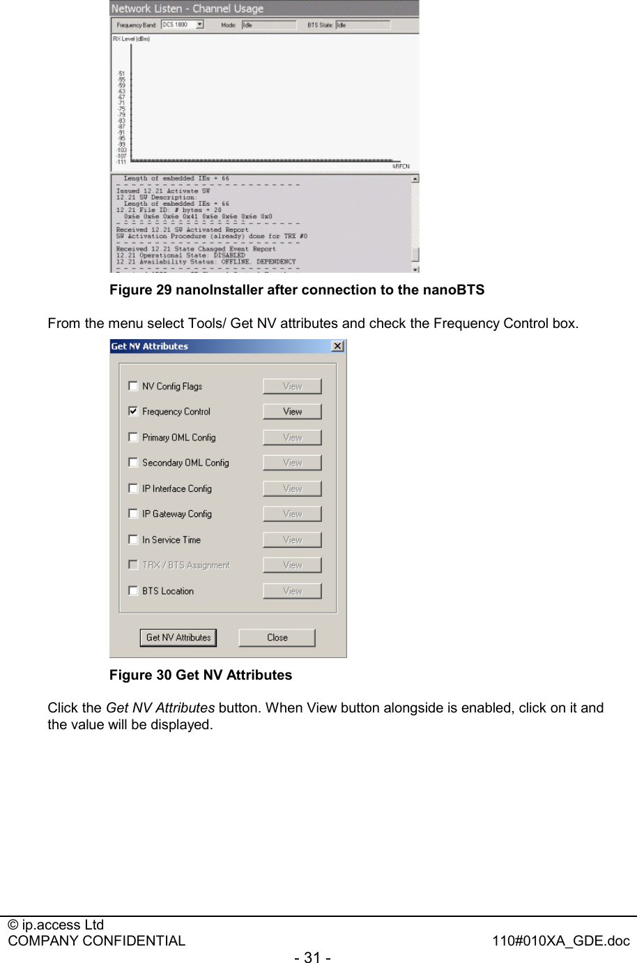  © ip.access Ltd   COMPANY CONFIDENTIAL  110#010XA_GDE.doc - 31 -   Figure 29 nanoInstaller after connection to the nanoBTS From the menu select Tools/ Get NV attributes and check the Frequency Control box.  Figure 30 Get NV Attributes Click the Get NV Attributes button. When View button alongside is enabled, click on it and the value will be displayed.  