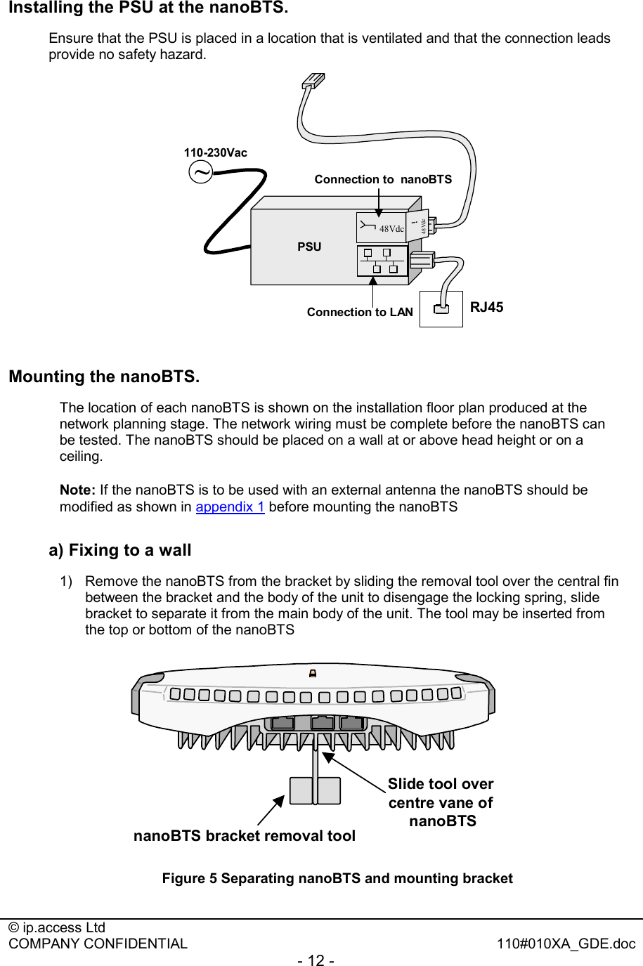  © ip.access Ltd   COMPANY CONFIDENTIAL  110#010XA_GDE.doc - 12 -  Installing the PSU at the nanoBTS. Ensure that the PSU is placed in a location that is ventilated and that the connection leads provide no safety hazard. RJ45Connection to LAN~PSU48Vdc48Vdc!110-230VacConnection to  nanoBTS  Mounting the nanoBTS. The location of each nanoBTS is shown on the installation floor plan produced at the network planning stage. The network wiring must be complete before the nanoBTS can be tested. The nanoBTS should be placed on a wall at or above head height or on a ceiling. Note: If the nanoBTS is to be used with an external antenna the nanoBTS should be modified as shown in appendix 1 before mounting the nanoBTS a) Fixing to a wall 1)  Remove the nanoBTS from the bracket by sliding the removal tool over the central fin between the bracket and the body of the unit to disengage the locking spring, slide bracket to separate it from the main body of the unit. The tool may be inserted from the top or bottom of the nanoBTS nanoBTS bracket removal toolSlide tool over centre vane of nanoBTS Figure 5 Separating nanoBTS and mounting bracket  