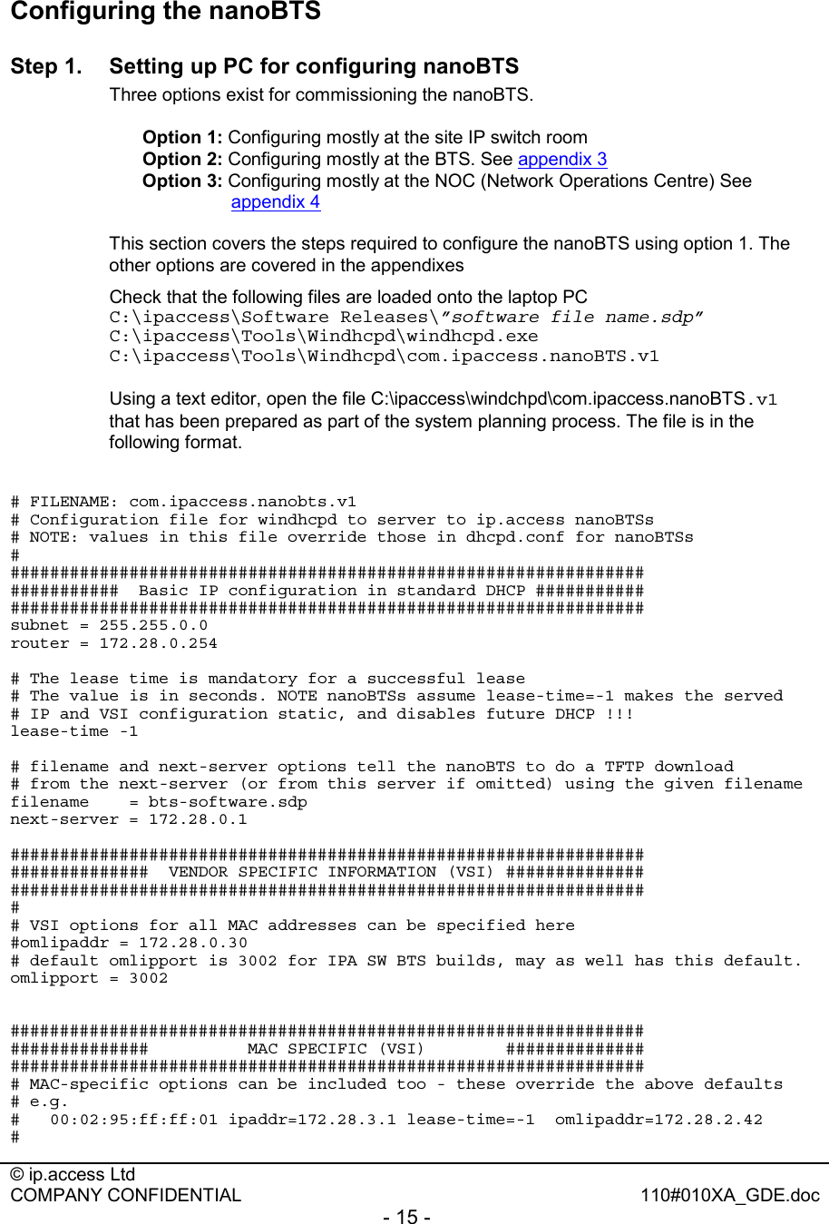  © ip.access Ltd   COMPANY CONFIDENTIAL  110#010XA_GDE.doc - 15 -  Configuring the nanoBTS Step 1.  Setting up PC for configuring nanoBTS Three options exist for commissioning the nanoBTS.  Option 1: Configuring mostly at the site IP switch room  Option 2: Configuring mostly at the BTS. See appendix 3 Option 3: Configuring mostly at the NOC (Network Operations Centre) See appendix 4  This section covers the steps required to configure the nanoBTS using option 1. The other options are covered in the appendixes    Check that the following files are loaded onto the laptop PC C:\ipaccess\Software Releases\”software file name.sdp” C:\ipaccess\Tools\Windhcpd\windhcpd.exe C:\ipaccess\Tools\Windhcpd\com.ipaccess.nanoBTS.v1   Using a text editor, open the file C:\ipaccess\windchpd\com.ipaccess.nanoBTS.v1 that has been prepared as part of the system planning process. The file is in the following format.    # FILENAME: com.ipaccess.nanobts.v1 # Configuration file for windhcpd to server to ip.access nanoBTSs # NOTE: values in this file override those in dhcpd.conf for nanoBTSs # ################################################################ ###########  Basic IP configuration in standard DHCP ########### ################################################################ subnet = 255.255.0.0 router = 172.28.0.254  # The lease time is mandatory for a successful lease # The value is in seconds. NOTE nanoBTSs assume lease-time=-1 makes the served # IP and VSI configuration static, and disables future DHCP !!! lease-time -1  # filename and next-server options tell the nanoBTS to do a TFTP download # from the next-server (or from this server if omitted) using the given filename filename    = bts-software.sdp next-server = 172.28.0.1  ################################################################ ##############  VENDOR SPECIFIC INFORMATION (VSI) ############## ################################################################ # # VSI options for all MAC addresses can be specified here #omlipaddr = 172.28.0.30 # default omlipport is 3002 for IPA SW BTS builds, may as well has this default. omlipport = 3002   ################################################################ ##############          MAC SPECIFIC (VSI)        ############## ################################################################ # MAC-specific options can be included too - these override the above defaults # e.g.  #   00:02:95:ff:ff:01 ipaddr=172.28.3.1 lease-time=-1  omlipaddr=172.28.2.42 # 