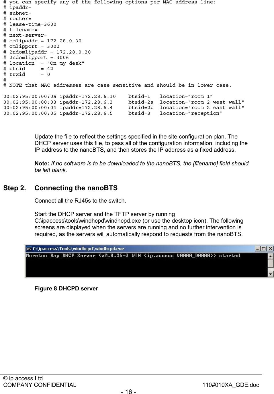  © ip.access Ltd   COMPANY CONFIDENTIAL  110#010XA_GDE.doc - 16 -  # you can specify any of the following options per MAC address line: # ipaddr= # subnet= # router= # lease-time=3600 # filename= # next-server= # omlipaddr = 172.28.0.30 # omlipport = 3002 # 2ndomlipaddr = 172.28.0.30 # 2ndomlipport = 3006 # location  = &quot;On my desk&quot; # btsid     = 42 # trxid     = 0 # # NOTE that MAC addresses are case sensitive and should be in lower case.  00:02:95:00:00:0a ipaddr=172.28.6.10  btsid=1   location=”room 1” 00:02:95:00:00:03 ipaddr=172.28.6.3     btsid=2a  location=&quot;room 2 west wall&quot; 00:02:95:00:00:04 ipaddr=172.28.6.4     btsid=2b  location=&quot;room 2 east wall&quot; 00:02:95:00:00:05 ipaddr=172.28.6.5  btsid=3   location=”reception”     Update the file to reflect the settings specified in the site configuration plan. The DHCP server uses this file, to pass all of the configuration information, including the IP address to the nanoBTS, and then stores the IP address as a fixed address. Note: If no software is to be downloaded to the nanoBTS, the [filename] field should be left blank. Step 2.  Connecting the nanoBTS   Connect all the RJ45s to the switch.   Start the DHCP server and the TFTP server by running C:\ipaccess\tools\windhcpd\windhcpd.exe (or use the desktop icon). The following screens are displayed when the servers are running and no further intervention is required, as the servers will automatically respond to requests from the nanoBTS.  Figure 8 DHCPD server 