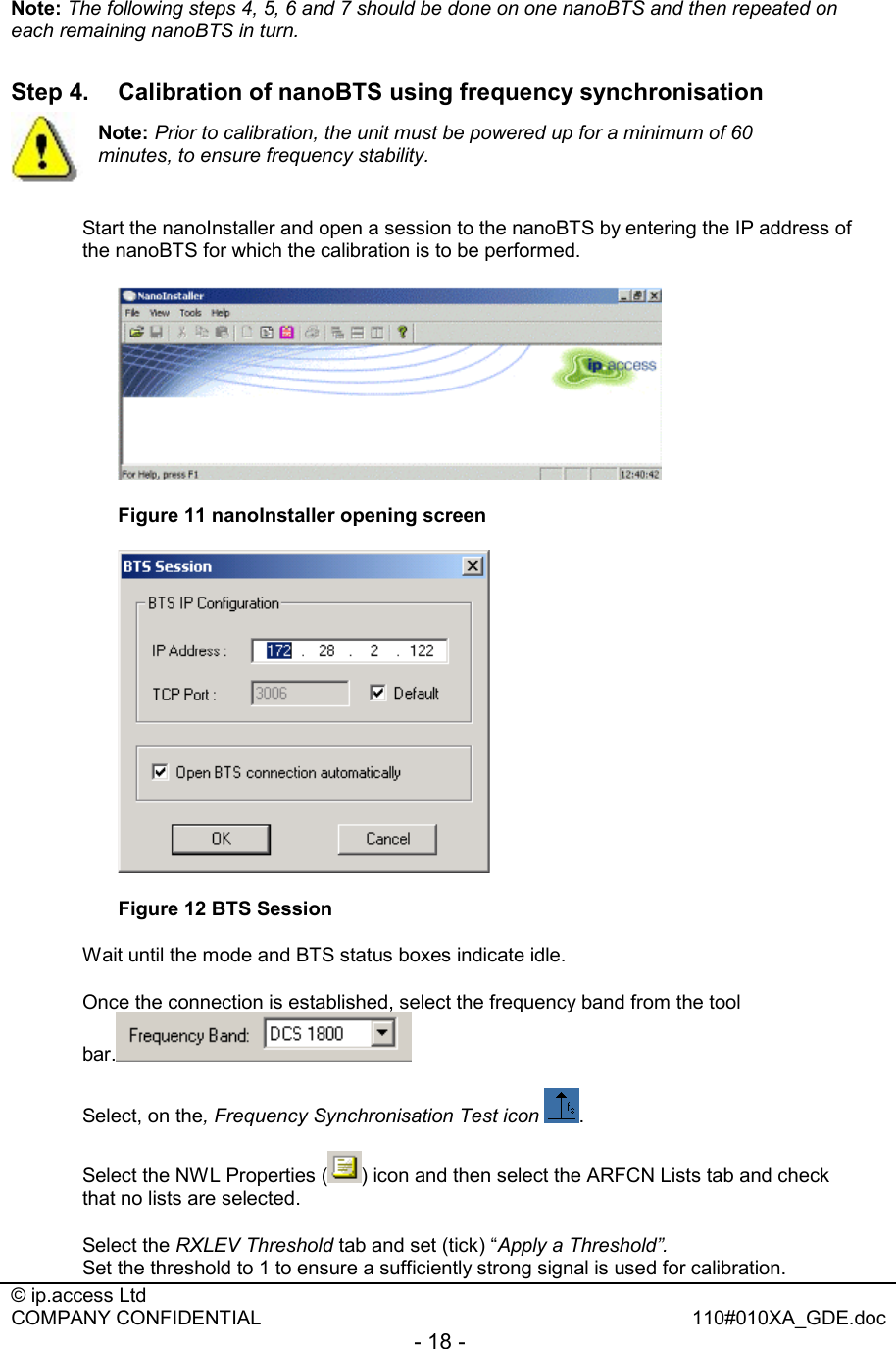  © ip.access Ltd   COMPANY CONFIDENTIAL  110#010XA_GDE.doc - 18 -  Note: The following steps 4, 5, 6 and 7 should be done on one nanoBTS and then repeated on each remaining nanoBTS in turn.  Step 4.  Calibration of nanoBTS using frequency synchronisation   Start the nanoInstaller and open a session to the nanoBTS by entering the IP address of the nanoBTS for which the calibration is to be performed.   Figure 11 nanoInstaller opening screen   Figure 12 BTS Session Wait until the mode and BTS status boxes indicate idle. Once the connection is established, select the frequency band from the tool bar.  Select, on the, Frequency Synchronisation Test icon  . Select the NWL Properties ( ) icon and then select the ARFCN Lists tab and check that no lists are selected. Select the RXLEV Threshold tab and set (tick) “Apply a Threshold”. Set the threshold to 1 to ensure a sufficiently strong signal is used for calibration. Note: Prior to calibration, the unit must be powered up for a minimum of 60 minutes, to ensure frequency stability. 