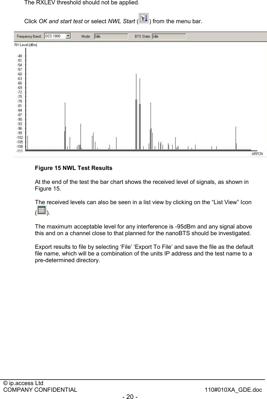  © ip.access Ltd   COMPANY CONFIDENTIAL  110#010XA_GDE.doc - 20 -  The RXLEV threshold should not be applied. Click OK and start test or select NWL Start ( ) from the menu bar.  Figure 15 NWL Test Results   At the end of the test the bar chart shows the received level of signals, as shown in Figure 15.    The received levels can also be seen in a list view by clicking on the “List View” Icon ().    The maximum acceptable level for any interference is -95dBm and any signal above this and on a channel close to that planned for the nanoBTS should be investigated.   Export results to file by selecting ‘File’ ‘Export To File’ and save the file as the default file name, which will be a combination of the units IP address and the test name to a pre-determined directory. 