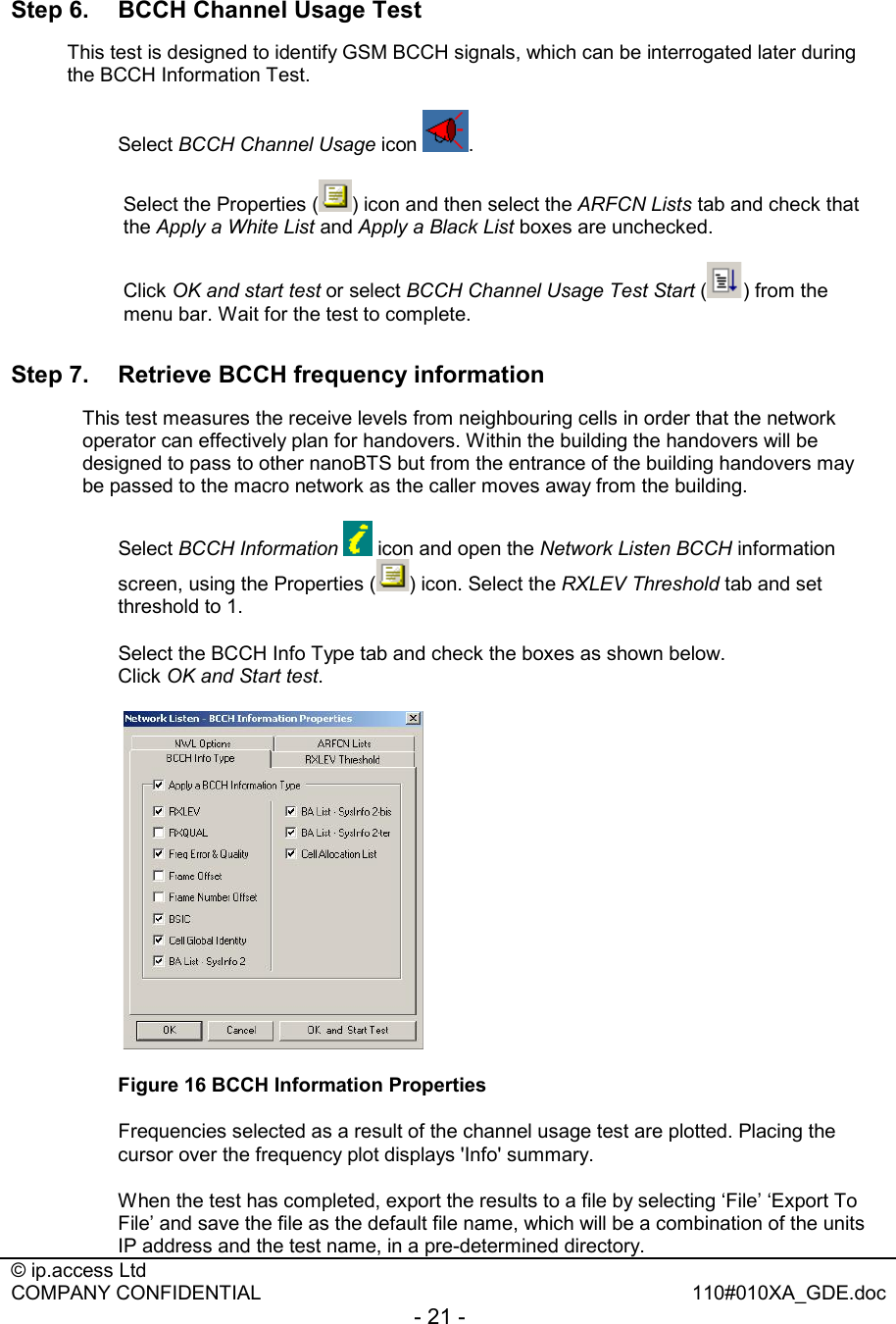  © ip.access Ltd   COMPANY CONFIDENTIAL  110#010XA_GDE.doc - 21 -  Step 6.  BCCH Channel Usage Test This test is designed to identify GSM BCCH signals, which can be interrogated later during the BCCH Information Test. Select BCCH Channel Usage icon  .  Select the Properties ( ) icon and then select the ARFCN Lists tab and check that the Apply a White List and Apply a Black List boxes are unchecked. Click OK and start test or select BCCH Channel Usage Test Start ( ) from the menu bar. Wait for the test to complete. Step 7.  Retrieve BCCH frequency information This test measures the receive levels from neighbouring cells in order that the network operator can effectively plan for handovers. Within the building the handovers will be designed to pass to other nanoBTS but from the entrance of the building handovers may be passed to the macro network as the caller moves away from the building.   Select BCCH Information  icon and open the Network Listen BCCH information screen, using the Properties ( ) icon. Select the RXLEV Threshold tab and set threshold to 1.   Select the BCCH Info Type tab and check the boxes as shown below.  Click OK and Start test.   Figure 16 BCCH Information Properties   Frequencies selected as a result of the channel usage test are plotted. Placing the cursor over the frequency plot displays &apos;Info&apos; summary.    When the test has completed, export the results to a file by selecting ‘File’ ‘Export To File’ and save the file as the default file name, which will be a combination of the units IP address and the test name, in a pre-determined directory. 