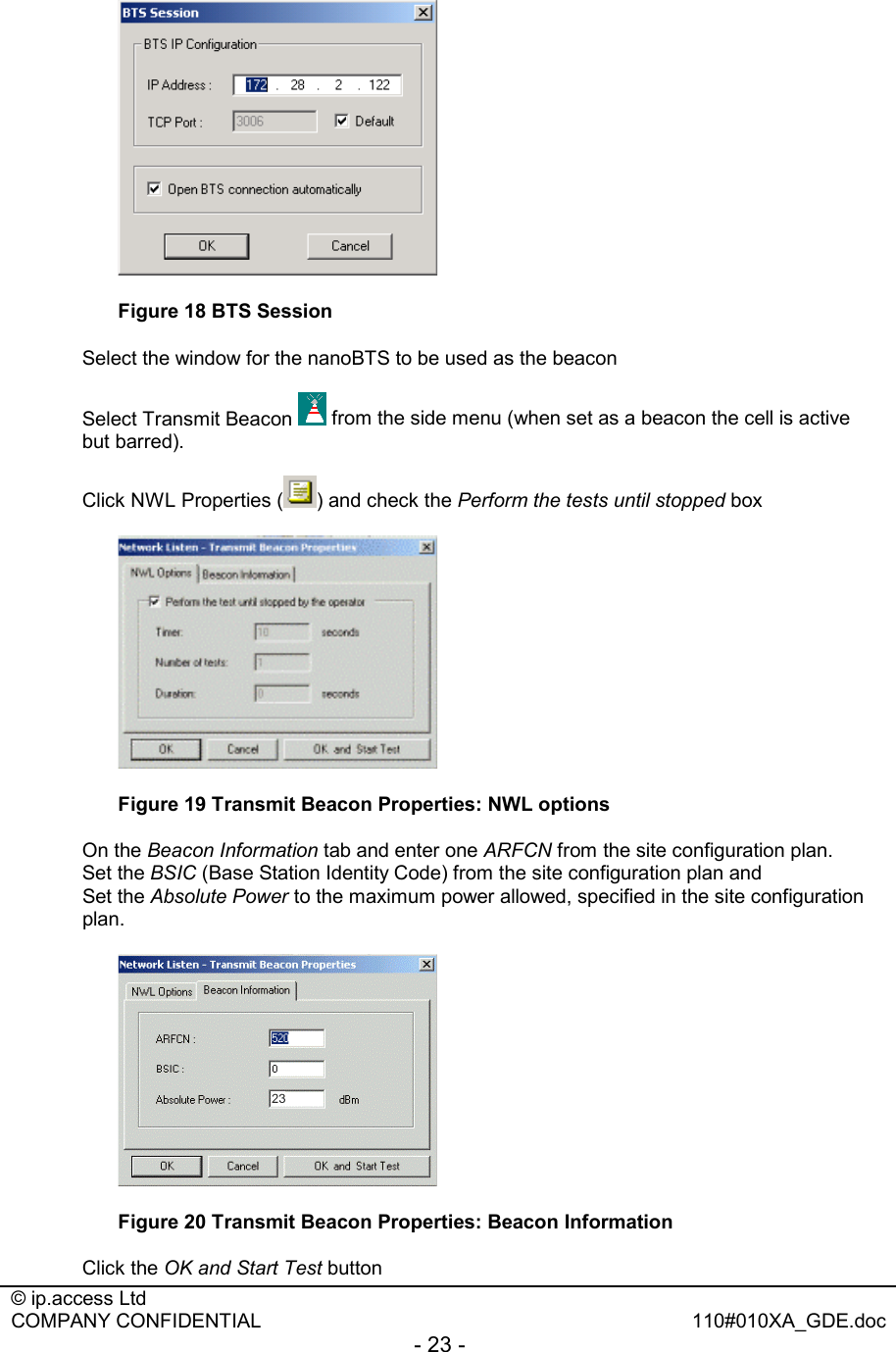  © ip.access Ltd   COMPANY CONFIDENTIAL  110#010XA_GDE.doc - 23 -    Figure 18 BTS Session Select the window for the nanoBTS to be used as the beacon  Select Transmit Beacon   from the side menu (when set as a beacon the cell is active but barred). Click NWL Properties ( ) and check the Perform the tests until stopped box  Figure 19 Transmit Beacon Properties: NWL options On the Beacon Information tab and enter one ARFCN from the site configuration plan.  Set the BSIC (Base Station Identity Code) from the site configuration plan and  Set the Absolute Power to the maximum power allowed, specified in the site configuration plan.  Figure 20 Transmit Beacon Properties: Beacon Information Click the OK and Start Test button 