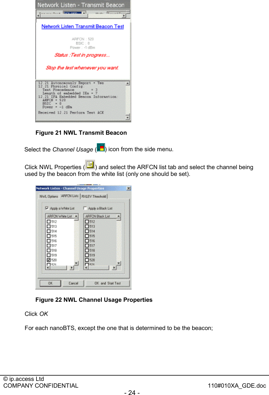  © ip.access Ltd   COMPANY CONFIDENTIAL  110#010XA_GDE.doc - 24 -    Figure 21 NWL Transmit Beacon Select the Channel Usage ( ) icon from the side menu. Click NWL Properties ( ) and select the ARFCN list tab and select the channel being used by the beacon from the white list (only one should be set).  Figure 22 NWL Channel Usage Properties Click OK For each nanoBTS, except the one that is determined to be the beacon;  