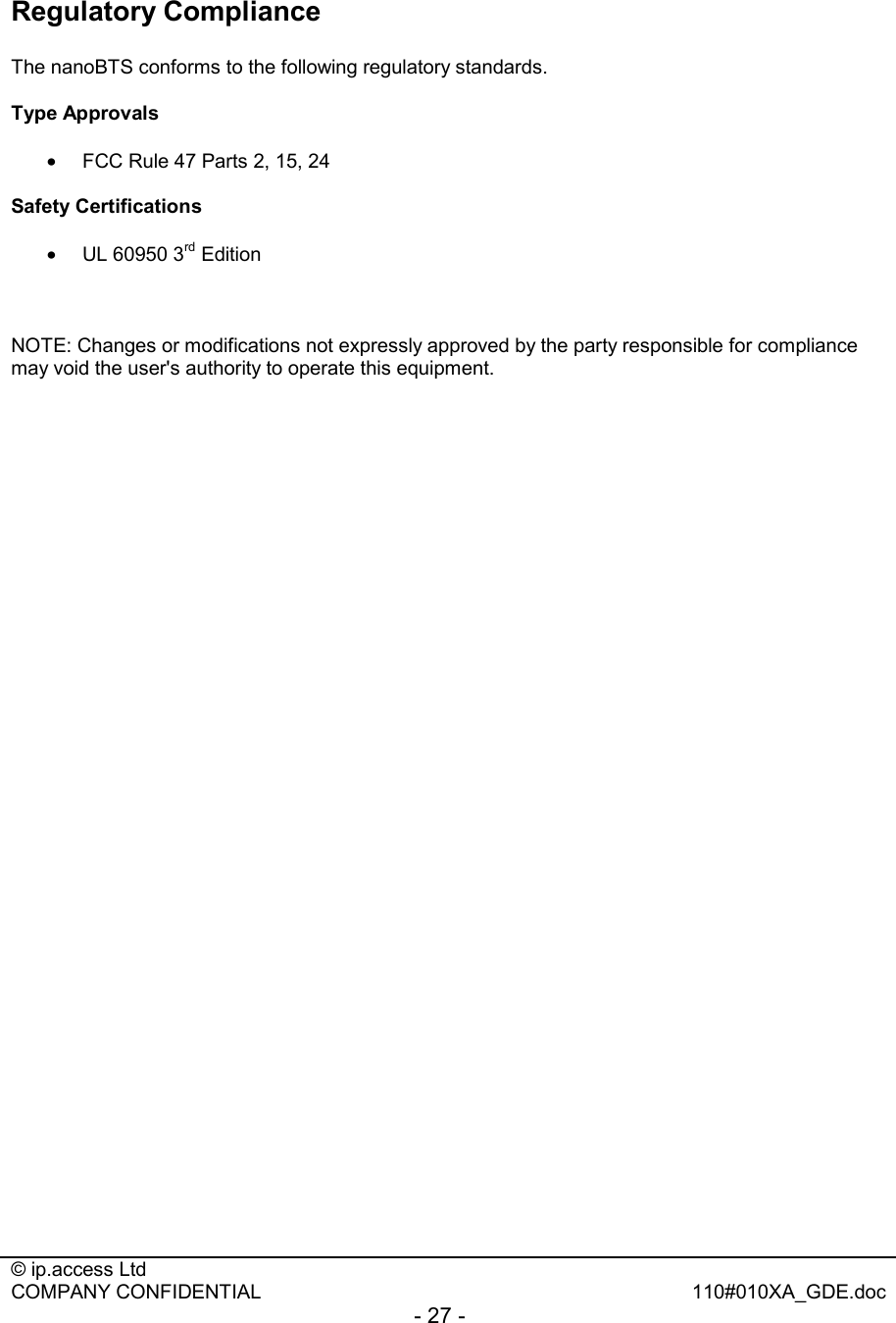  © ip.access Ltd   COMPANY CONFIDENTIAL  110#010XA_GDE.doc - 27 -  Regulatory Compliance  The nanoBTS conforms to the following regulatory standards.  Type Approvals  •  FCC Rule 47 Parts 2, 15, 24  Safety Certifications  •  UL 60950 3rd Edition    NOTE: Changes or modifications not expressly approved by the party responsible for compliance may void the user&apos;s authority to operate this equipment. 