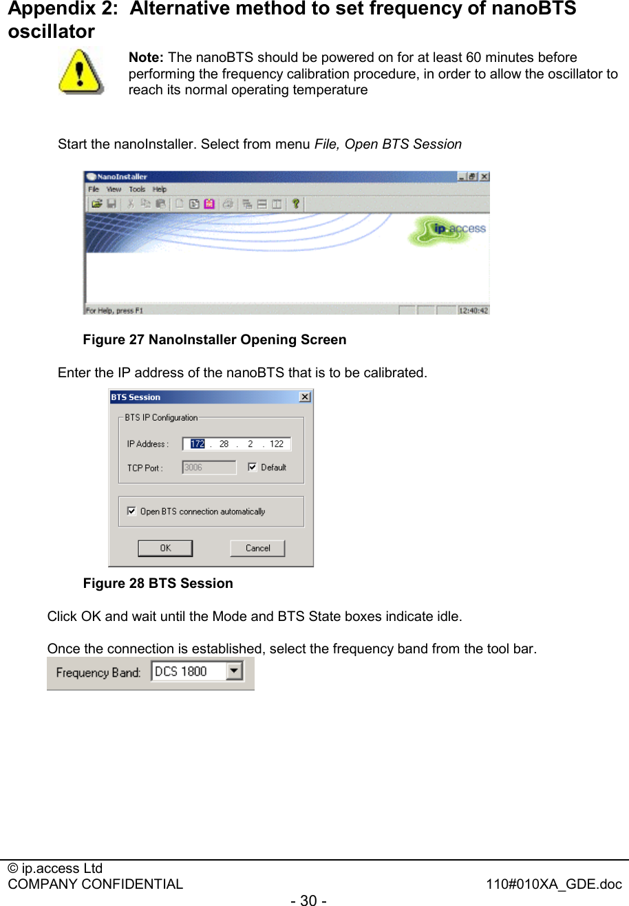  © ip.access Ltd   COMPANY CONFIDENTIAL  110#010XA_GDE.doc - 30 -   Appendix 2:  Alternative method to set frequency of nanoBTS oscillator    Start the nanoInstaller. Select from menu File, Open BTS Session  Figure 27 NanoInstaller Opening Screen Enter the IP address of the nanoBTS that is to be calibrated.  Figure 28 BTS Session Click OK and wait until the Mode and BTS State boxes indicate idle. Once the connection is established, select the frequency band from the tool bar.   Note: The nanoBTS should be powered on for at least 60 minutes before performing the frequency calibration procedure, in order to allow the oscillator to reach its normal operating temperature 