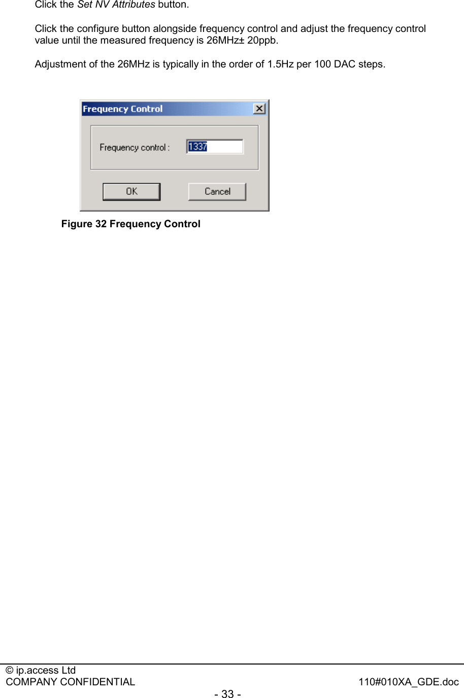  © ip.access Ltd   COMPANY CONFIDENTIAL  110#010XA_GDE.doc - 33 -  Click the Set NV Attributes button. Click the configure button alongside frequency control and adjust the frequency control value until the measured frequency is 26MHz± 20ppb.  Adjustment of the 26MHz is typically in the order of 1.5Hz per 100 DAC steps.    Figure 32 Frequency Control    