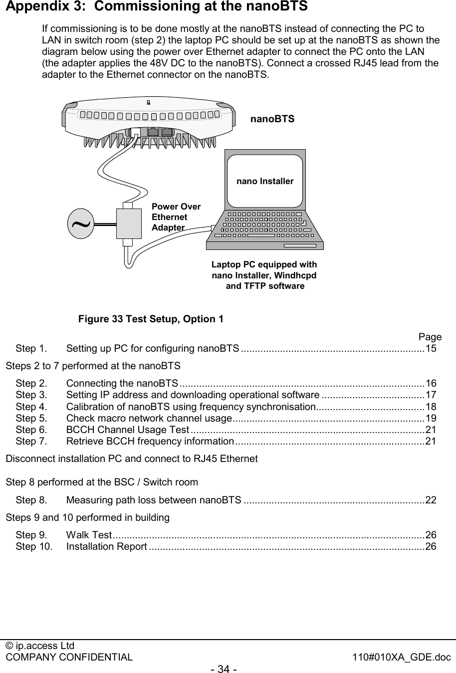  © ip.access Ltd   COMPANY CONFIDENTIAL  110#010XA_GDE.doc - 34 -  Appendix 3:  Commissioning at the nanoBTS  If commissioning is to be done mostly at the nanoBTS instead of connecting the PC to LAN in switch room (step 2) the laptop PC should be set up at the nanoBTS as shown the diagram below using the power over Ethernet adapter to connect the PC onto the LAN (the adapter applies the 48V DC to the nanoBTS). Connect a crossed RJ45 lead from the adapter to the Ethernet connector on the nanoBTS.   Power Over Ethernet AdapternanoTRXnano InstallerLaptop PC equipped with nano Installer, Windhcpd and TFTP software~ Figure 33 Test Setup, Option 1       Page  Step 1. Setting up PC for configuring nanoBTS ..................................................................15 Steps 2 to 7 performed at the nanoBTS               Step 2. Connecting the nanoBTS........................................................................................16 Step 3. Setting IP address and downloading operational software .....................................17 Step 4. Calibration of nanoBTS using frequency synchronisation.......................................18 Step 5. Check macro network channel usage.....................................................................19 Step 6. BCCH Channel Usage Test ....................................................................................21 Step 7. Retrieve BCCH frequency information....................................................................21 Disconnect installation PC and connect to RJ45 Ethernet Step 8 performed at the BSC / Switch room              Step 8. Measuring path loss between nanoBTS .................................................................22 Steps 9 and 10 performed in building Step 9. Walk Test................................................................................................................26 Step 10.  Installation Report ...................................................................................................26  nanoBTS 