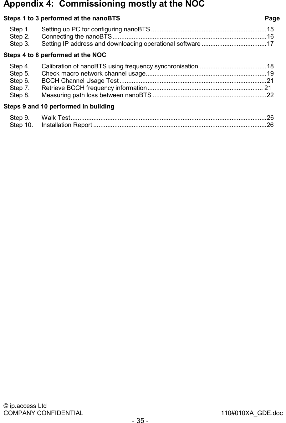  © ip.access Ltd   COMPANY CONFIDENTIAL  110#010XA_GDE.doc - 35 -  Appendix 4:  Commissioning mostly at the NOC Steps 1 to 3 performed at the nanoBTS                   Page Step 1. Setting up PC for configuring nanoBTS ..................................................................15 Step 2. Connecting the nanoBTS........................................................................................16 Step 3. Setting IP address and downloading operational software .....................................17 Steps 4 to 8 performed at the NOC                Step 4. Calibration of nanoBTS using frequency synchronisation.......................................18 Step 5. Check macro network channel usage.....................................................................19 Step 6. BCCH Channel Usage Test ....................................................................................21 Step 7. Retrieve BCCH frequency information.................................................................. 21 Step 8. Measuring path loss between nanoBTS .................................................................22 Steps 9 and 10 performed in building Step 9. Walk Test................................................................................................................26 Step 10.  Installation Report ...................................................................................................26 