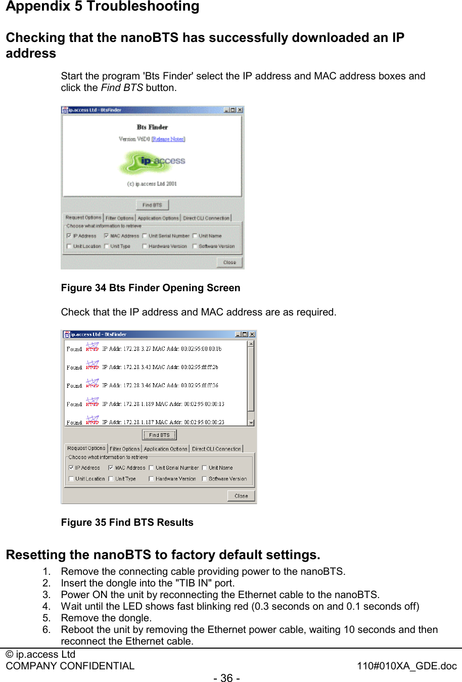  © ip.access Ltd   COMPANY CONFIDENTIAL  110#010XA_GDE.doc - 36 -  Appendix 5 Troubleshooting Checking that the nanoBTS has successfully downloaded an IP address    Start the program &apos;Bts Finder&apos; select the IP address and MAC address boxes and click the Find BTS button.  Figure 34 Bts Finder Opening Screen   Check that the IP address and MAC address are as required.   Figure 35 Find BTS Results Resetting the nanoBTS to factory default settings.  1.  Remove the connecting cable providing power to the nanoBTS. 2.  Insert the dongle into the &quot;TIB IN&quot; port. 3.  Power ON the unit by reconnecting the Ethernet cable to the nanoBTS. 4.  Wait until the LED shows fast blinking red (0.3 seconds on and 0.1 seconds off) 5.  Remove the dongle. 6.  Reboot the unit by removing the Ethernet power cable, waiting 10 seconds and then reconnect the Ethernet cable. 