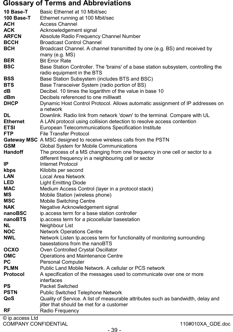  © ip.access Ltd   COMPANY CONFIDENTIAL  110#010XA_GDE.doc - 39 -   Glossary of Terms and Abbreviations  10 Base-T   Basic Ethernet at 10 Mbit/sec 100 Base-T   Ethernet running at 100 Mbit/sec ACH   Access Channel ACK   Acknowledgement signal ARFCN  Absolute Radio Frequency Channel Number BCCH   Broadcast Control Channel BCH  Broadcast Channel. A channel transmitted by one (e.g. BS) and received by many (e.g. MS) BER  Bit Error Rate BSC   Base Station Controller. The &apos;brains&apos; of a base station subsystem, controlling the radio equipment in the BTS  BSS   Base Station Subsystem (includes BTS and BSC) BTS   Base Transceiver System (radio portion of BS) dB   Decibel. 10 times the logarithm of the value in base 10 dBm   Decibels referenced to one milliwatt DHCP   Dynamic Host Control Protocol. Allows automatic assignment of IP addresses on a network DL   Downlink. Radio link from network &apos;down&apos; to the terminal. Compare with UL  Ethernet ȀȀȀȀA LAN protocol using collision detection to resolve access contentionȀETSI  European Telecommunications Specification Institute FTP ȀȀȀȀFile Transfer ProtocolȀGateway MSC ȀȀȀȀA MSC designed to receive wireless calls from the PSTNȀGSM ȀȀȀȀGlobal System for Mobile CommunicationsȀHandoff ȀȀȀȀThe process of a MS changing from one frequency in one cell or sector to a different frequency in a neighbouring cell or sectorȀIP  Internet Protocol kbps   Kilobits per second LAN   Local Area Network LED  Light Emitting Diode MAC  Medium Access Control (layer in a protocol stack) MS   Mobile Station (wireless phone) MSC   Mobile Switching Centre NAK  Negative Acknowledgement signal  nanoBSC  ip.access term for a base station controller nanoBTS  ip.access term for a picocellular basestation NL   Neighbour List NOC  Network Operations Centre NWL  Network Listen Ip.access term for functionality of monitoring surrounding basestations from the nanoBTS OCXO  Oven Controlled Crystal Oscillator OMC   Operations and Maintenance Centre PC  Personal Computer PLMN   Public Land Mobile Network. A cellular or PCS network Protocol   A specification of the messages used to communicate over one or more interfaces PS   Packet Switched PSTN   Public Switched Telephone Network  QoS   Quality of Service. A list of measurable attributes such as bandwidth, delay and jitter that should be met for a customer RF   Radio Frequency 