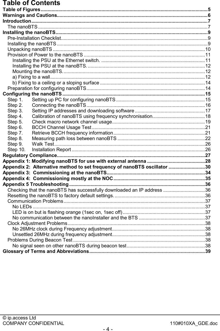  © ip.access Ltd   COMPANY CONFIDENTIAL  110#010XA_GDE.doc - 4 -  Table of Contents Table of Figures............................................................................................................................5 Warnings and Cautions................................................................................................................6 Introduction...................................................................................................................................7 The nanoBTS ..............................................................................................................................7 Installing the nanoBTS.................................................................................................................9 Pre-Installation Checklist.............................................................................................................9 Installing the nanoBTS ................................................................................................................9 Unpacking nanoBTS .................................................................................................................10 Provision of Power to the nanoBTS ..........................................................................................11 Installing the PSU at the Ethernet switch. .............................................................................11 Installing the PSU at the nanoBTS. .......................................................................................12 Mounting the nanoBTS..........................................................................................................12 a) Fixing to a wall...................................................................................................................12 b) Fixing to a ceiling or a sloping surface ..............................................................................14 Preparation for configuring nanoBTS........................................................................................14 Configuring the nanoBTS ..........................................................................................................15 Step 1. Setting up PC for configuring nanoBTS ..................................................................15 Step 2. Connecting the nanoBTS........................................................................................16 Step 3. Setting IP addresses and downloading software ....................................................17 Step 4. Calibration of nanoBTS using frequency synchronisation.......................................18 Step 5. Check macro network channel usage.....................................................................19 Step 6. BCCH Channel Usage Test ....................................................................................21 Step 7. Retrieve BCCH frequency information....................................................................21 Step 8. Measuring path loss between nanoBTS .................................................................22 Step 9. Walk Test................................................................................................................26 Step 10. Installation Report ...................................................................................................26 Regulatory Compliance..............................................................................................................27 Appendix 1: Modifying nanoBTS for use with external antenna ...........................................28 Appendix 2:  Alternative method to set frequency of nanoBTS oscillator ...........................30 Appendix 3:  Commissioning at the nanoBTS.........................................................................34 Appendix 4:  Commissioning mostly at the NOC ....................................................................35 Appendix 5 Troubleshooting .....................................................................................................36 Checking that the nanoBTS has successfully downloaded an IP address ...............................36 Resetting the nanoBTS to factory default settings. ...................................................................36 Communication Problems.........................................................................................................37 No LEDs ................................................................................................................................37 LED is on but is flashing orange (1sec on, 1sec off) .............................................................37 No communication between the nanoInstaller and the BTS .................................................37 Clock Adjustment Problems......................................................................................................38 No 26MHz clock during Frequency adjustment.....................................................................38 Unsettled 26MHz during frequency adjustment.....................................................................38 Problems During Beacon Test ..................................................................................................38 No signal seen on other nanoBTS during beacon test ..........................................................38 Glossary of Terms and Abbreviations......................................................................................39  