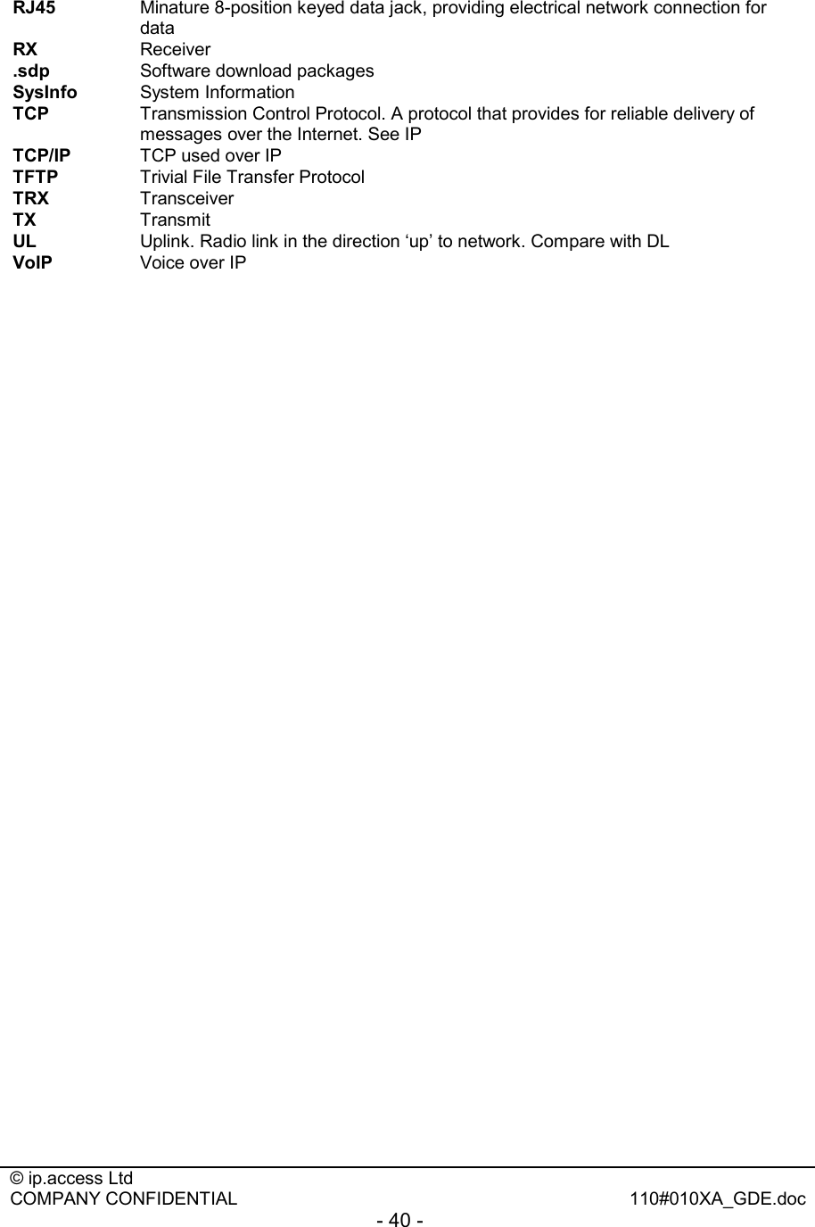  © ip.access Ltd   COMPANY CONFIDENTIAL  110#010XA_GDE.doc - 40 -  RJ45  Minature 8-position keyed data jack, providing electrical network connection for data RX  Receiver .sdp  Software download packages SysInfo  System Information TCP   Transmission Control Protocol. A protocol that provides for reliable delivery of messages over the Internet. See IP TCP/IP   TCP used over IP TFTP  Trivial File Transfer Protocol TRX  Transceiver TX  Transmit UL   Uplink. Radio link in the direction ‘up’ to network. Compare with DL VoIP   Voice over IP            