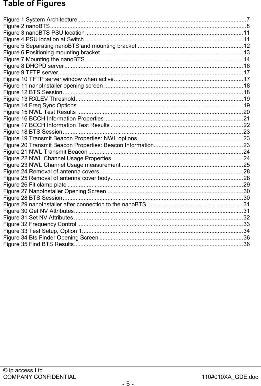  © ip.access Ltd   COMPANY CONFIDENTIAL  110#010XA_GDE.doc - 5 -  Table of Figures  Figure 1 System Architecture .........................................................................................................7 Figure 2 nanoBTS...........................................................................................................................8 Figure 3 nanoBTS PSU location...................................................................................................11 Figure 4 PSU location at Switch ...................................................................................................11 Figure 5 Separating nanoBTS and mounting bracket ..................................................................12 Figure 6 Positioning mounting bracket .........................................................................................13 Figure 7 Mounting the nanoBTS...................................................................................................14 Figure 8 DHCPD server................................................................................................................16 Figure 9 TFTP server....................................................................................................................17 Figure 10 TFTP server window when active.................................................................................17 Figure 11 nanoInstaller opening screen .......................................................................................18 Figure 12 BTS Session.................................................................................................................18 Figure 13 RXLEV Threshold.........................................................................................................19 Figure 14 Freq Sync Options ........................................................................................................19 Figure 15 NWL Test Results ........................................................................................................20 Figure 16 BCCH Information Properties.......................................................................................21 Figure 17 BCCH Information Test Results ...................................................................................22 Figure 18 BTS Session.................................................................................................................23 Figure 19 Transmit Beacon Properties: NWL options ..................................................................23 Figure 20 Transmit Beacon Properties: Beacon Information........................................................23 Figure 21 NWL Transmit Beacon .................................................................................................24 Figure 22 NWL Channel Usage Properties ..................................................................................24 Figure 23 NWL Channel Usage measurement ............................................................................25 Figure 24 Removal of antenna covers..........................................................................................28 Figure 25 Removal of antenna cover body...................................................................................28 Figure 26 Fit clamp plate ..............................................................................................................29 Figure 27 NanoInstaller Opening Screen .....................................................................................30 Figure 28 BTS Session.................................................................................................................30 Figure 29 nanoInstaller after connection to the nanoBTS ............................................................31 Figure 30 Get NV Attributes..........................................................................................................31 Figure 31 Set NV Attributes ..........................................................................................................32 Figure 32 Frequency Control ........................................................................................................33 Figure 33 Test Setup, Option 1.....................................................................................................34 Figure 34 Bts Finder Opening Screen ..........................................................................................36 Figure 35 Find BTS Results..........................................................................................................36 