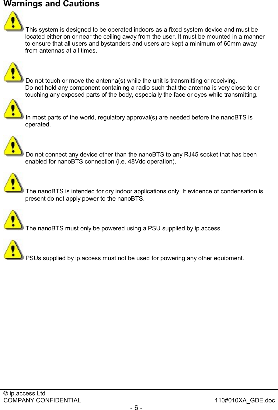  © ip.access Ltd   COMPANY CONFIDENTIAL  110#010XA_GDE.doc - 6 -  Warnings and Cautions This system is designed to be operated indoors as a fixed system device and must be located either on or near the ceiling away from the user. It must be mounted in a manner to ensure that all users and bystanders and users are kept a minimum of 60mm away from antennas at all times.  Do not touch or move the antenna(s) while the unit is transmitting or receiving.   Do not hold any component containing a radio such that the antenna is very close to or touching any exposed parts of the body, especially the face or eyes while transmitting. In most parts of the world, regulatory approval(s) are needed before the nanoBTS is operated.  Do not connect any device other than the nanoBTS to any RJ45 socket that has been enabled for nanoBTS connection (i.e. 48Vdc operation).  The nanoBTS is intended for dry indoor applications only. If evidence of condensation is present do not apply power to the nanoBTS.  The nanoBTS must only be powered using a PSU supplied by ip.access.  PSUs supplied by ip.access must not be used for powering any other equipment. 