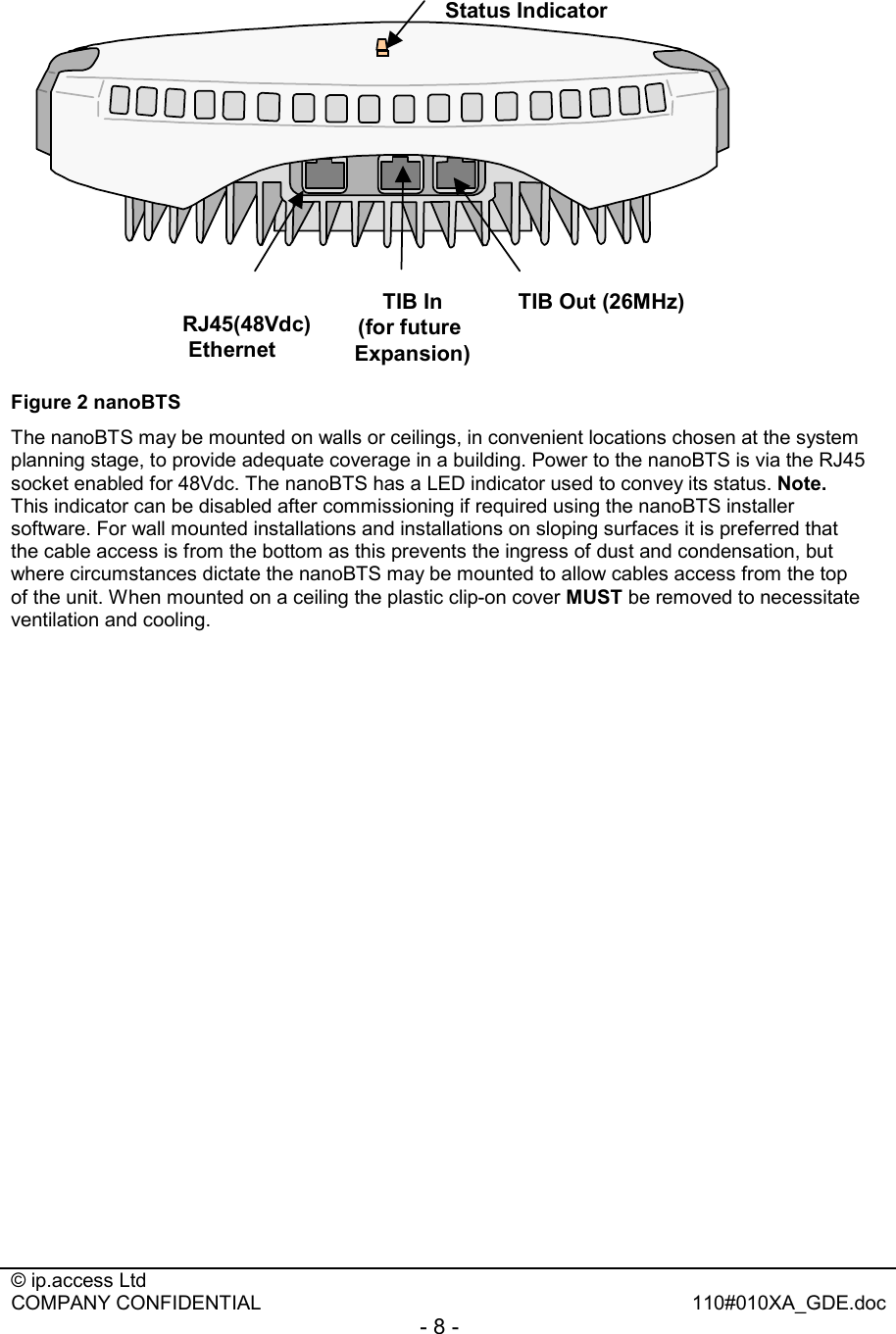  © ip.access Ltd   COMPANY CONFIDENTIAL  110#010XA_GDE.doc - 8 -  Status IndicatorRJ45(48Vdc) EthernetTIB In(for future Expansion)TIB Out (26MHz) Figure 2 nanoBTS The nanoBTS may be mounted on walls or ceilings, in convenient locations chosen at the system planning stage, to provide adequate coverage in a building. Power to the nanoBTS is via the RJ45 socket enabled for 48Vdc. The nanoBTS has a LED indicator used to convey its status. Note. This indicator can be disabled after commissioning if required using the nanoBTS installer software. For wall mounted installations and installations on sloping surfaces it is preferred that the cable access is from the bottom as this prevents the ingress of dust and condensation, but where circumstances dictate the nanoBTS may be mounted to allow cables access from the top of the unit. When mounted on a ceiling the plastic clip-on cover MUST be removed to necessitate ventilation and cooling. 