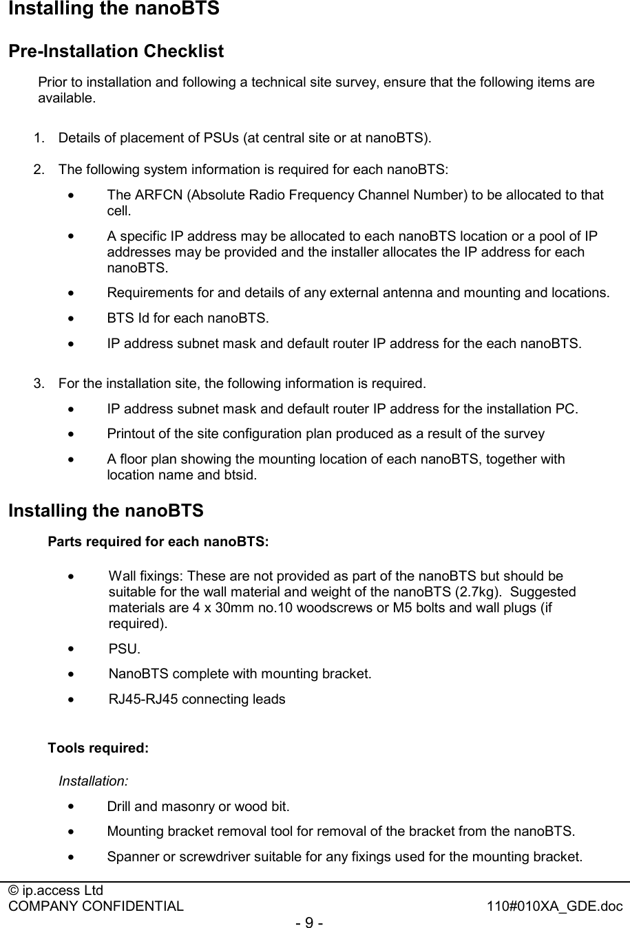  © ip.access Ltd   COMPANY CONFIDENTIAL  110#010XA_GDE.doc - 9 -  Installing the nanoBTS Pre-Installation Checklist Prior to installation and following a technical site survey, ensure that the following items are available.   1.  Details of placement of PSUs (at central site or at nanoBTS).  2.  The following system information is required for each nanoBTS: •  The ARFCN (Absolute Radio Frequency Channel Number) to be allocated to that cell.  •  A specific IP address may be allocated to each nanoBTS location or a pool of IP addresses may be provided and the installer allocates the IP address for each nanoBTS. •  Requirements for and details of any external antenna and mounting and locations. •  BTS Id for each nanoBTS. •  IP address subnet mask and default router IP address for the each nanoBTS.  3.  For the installation site, the following information is required. •  IP address subnet mask and default router IP address for the installation PC. •  Printout of the site configuration plan produced as a result of the survey  •  A floor plan showing the mounting location of each nanoBTS, together with location name and btsid. Installing the nanoBTS Parts required for each nanoBTS: •  Wall fixings: These are not provided as part of the nanoBTS but should be suitable for the wall material and weight of the nanoBTS (2.7kg).  Suggested materials are 4 x 30mm no.10 woodscrews or M5 bolts and wall plugs (if required).  •  PSU. •  NanoBTS complete with mounting bracket. •  RJ45-RJ45 connecting leads  Tools required: Installation:  •  Drill and masonry or wood bit. •  Mounting bracket removal tool for removal of the bracket from the nanoBTS. •  Spanner or screwdriver suitable for any fixings used for the mounting bracket. 