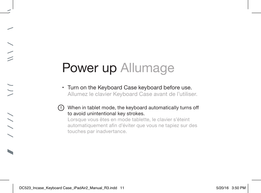Power up Allumage• Turn on the Keyboard Case keyboard before use. Allumez le clavier Keyboard Case avant de l’utiliser.Whenintabletmode,thekeyboardautomaticallyturnsoto avoid unintentional key strokes.Lorsque vous êtes en mode tablette, le clavier s’éteint automatiquementand’éviterquevousnetapiezsurdestouches par inadvertance.DC523_Incase_Keyboard Case_iPadAir2_Manual_R3.indd   11 5/20/16   3:50 PM