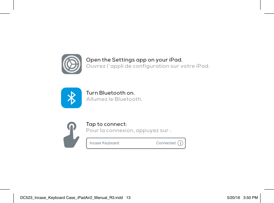 Open the Settings app on your iPad. Ouvrez l’appli de configuration sur votre iPad.Turn Bluetooth on.Allumez le Bluetooth.Tap to connect:Pour la connexion, appuyez sur :Incase Keyboard ConnectedDC523_Incase_Keyboard Case_iPadAir2_Manual_R3.indd   13 5/20/16   3:50 PM