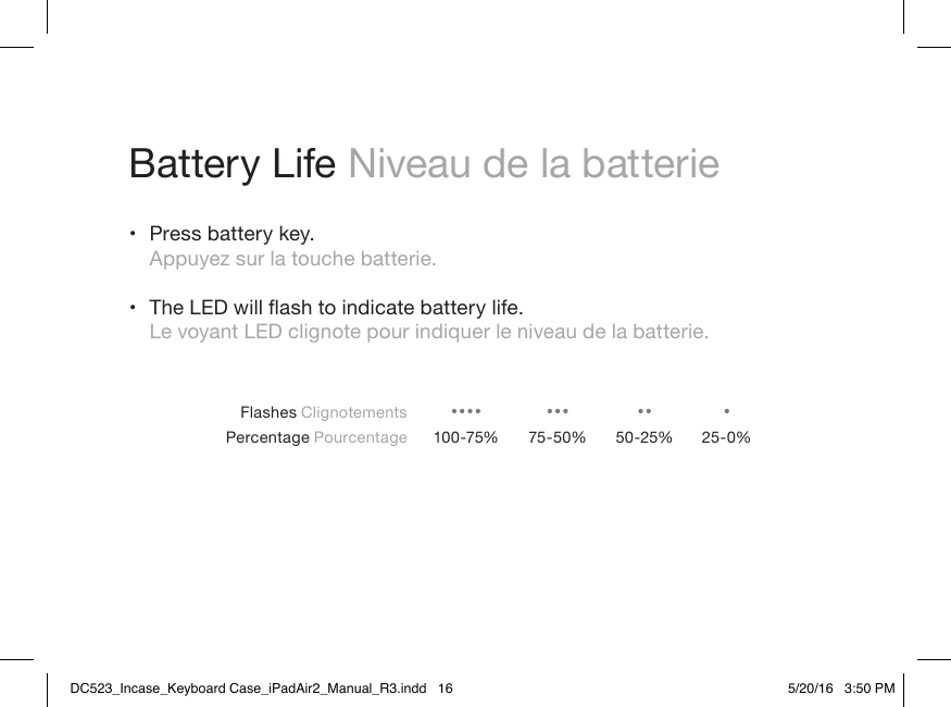 Battery Life Niveau de la batterie• Press battery key. Appuyez sur la touche batterie. • TheLEDwillashtoindicatebatterylife. Le voyant LED clignote pour indiquer le niveau de la batterie.Flashes ClignotementsPercentage Pourcentage 100-75% 75-50% 50-25% 25-0%DC523_Incase_Keyboard Case_iPadAir2_Manual_R3.indd   16 5/20/16   3:50 PM
