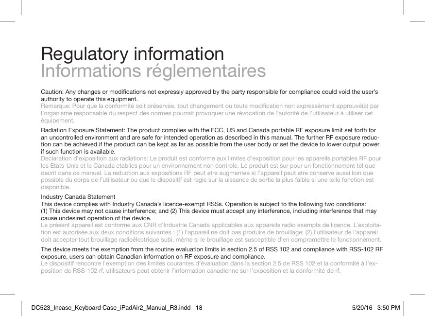 Regulatory informationInformations réglementairesCaution:Anychangesormodicationsnotexpresslyapprovedbythepartyresponsibleforcompliancecouldvoidtheuser’sauthority to operate this equipment. Remarque:Pourquelaconformitésoitpréservée,toutchangementoutoutemodicationnonexpressémentapprouvé(e)parl’organisme responsable du respect des normes pourrait provoquer une révocation de l’autorité de l’utilisateur à utiliser cet équipement.Radiation Exposure Statement: The product complies with the FCC, US and Canada portable RF exposure limit set forth for an uncontrolled environment and are safe for intended operation as described in this manual. The further RF exposure reduc-tion can be achieved if the product can be kept as far as possible from the user body or set the device to lower output power if such function is available. Declaration d’exposition aux radiations: Le produit est conforme aux limites d’exposition pour les appareils portables RF pour les Etats-Unis et le Canada etablies pour un environnement non controle. Le produit est sur pour un fonctionnement tel que decrit dans ce manuel. La reduction aux expositions RF peut etre augmentee si l’appareil peut etre conserve aussi loin que possible du corps de l’utilisateur ou que le dispositif est regle sur la uissance de sortie la plus faible si une telle fonction est disponible.Industry Canada Statement This device complies with Industry Canada’s licence-exempt RSSs. Operation is subject to the following two conditions: (1)Thisdevicemaynotcauseinterference;and(2)Thisdevicemustacceptanyinterference,includinginterferencethatmaycause undesired operation of the device. Le présent appareil est conforme aux CNR d’Industrie Canada applicables aux appareils radio exempts de licence. L’exploita-tionestautoriséeauxdeuxconditionssuivantes:(1)l’appareilnedoitpasproduiredebrouillage;(2)l’utilisateurdel’appareildoit accepter tout brouillage radioélectrique subi, même si le brouillage est susceptible d’en compromettre le fonctionnement.The device meets the exemption from the routine evaluation limits in section 2.5 of RSS 102 and compliance with RSS-102 RF exposure, users can obtain Canadian information on RF exposure and compliance.  Le dispositif rencontre l’exemption des limites courantes d’évaluation dans la section 2.5 de RSS 102 et la conformité à l’ex-position de RSS-102 rf, utilisateurs peut obtenir l’information canadienne sur l’exposition et la conformité de rf.DC523_Incase_Keyboard Case_iPadAir2_Manual_R3.indd   18 5/20/16   3:50 PM