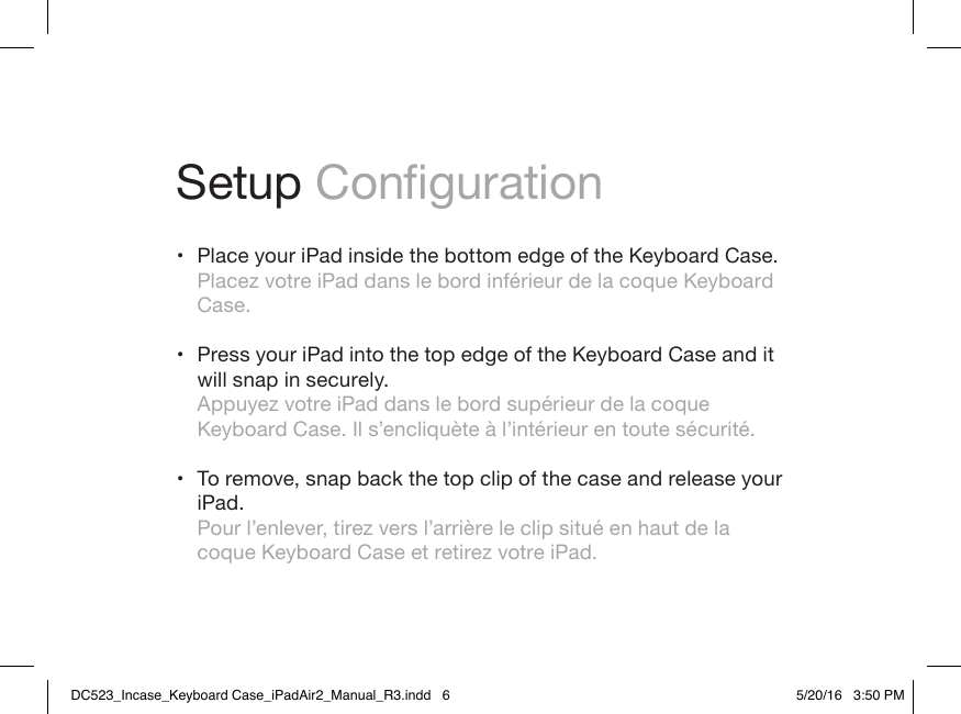 Setup Conguration • Place your iPad inside the bottom edge of the Keyboard Case. Placez votre iPad dans le bord inférieur de la coque Keyboard Case. • Press your iPad into the top edge of the Keyboard Case and it will snap in securely. Appuyez votre iPad dans le bord supérieur de la coque Keyboard Case. Il s’encliquète à l’intérieur en toute sécurité. • To remove, snap back the top clip of the case and release your iPad. Pour l’enlever, tirez vers l’arrière le clip situé en haut de la coque Keyboard Case et retirez votre iPad.DC523_Incase_Keyboard Case_iPadAir2_Manual_R3.indd   6 5/20/16   3:50 PM
