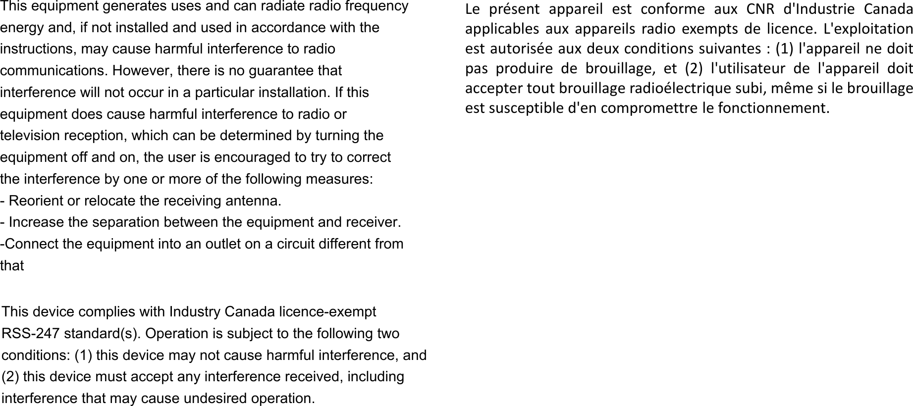 Le présent appareil est conforme aux CNR d&apos;Industrie Canadaapplicables aux appareils radio exempts de licence. L&apos;exploitationest autorisée aux deux conditions suivantes : (1) l&apos;appareil ne doitpas produire de brouillage, et (2) l&apos;utilisateur de l&apos;appareil doitaccepter tout brouillage radioélectrique subi, même si le brouillageest susceptible d&apos;en compromettre le fonctionnement.This equipment generates uses and can radiate radio frequency energy and, if not installed and used in accordance with the instructions, may cause harmful interference to radio communications. However, there is no guarantee that interference will not occur in a particular installation. If this equipment does cause harmful interference to radio or television reception, which can be determined by turning the equipment off and on, the user is encouraged to try to correct the interference by one or more of the following measures: - Reorient or relocate the receiving antenna. - Increase the separation between the equipment and receiver. -Connect the equipment into an outlet on a circuit different from thatThis device complies with Industry Canada licence-exempt RSS-247 standard(s). Operation is subject to the following two conditions: (1) this device may not cause harmful interference, and (2) this device must accept any interference received, including interference that may cause undesired operation.