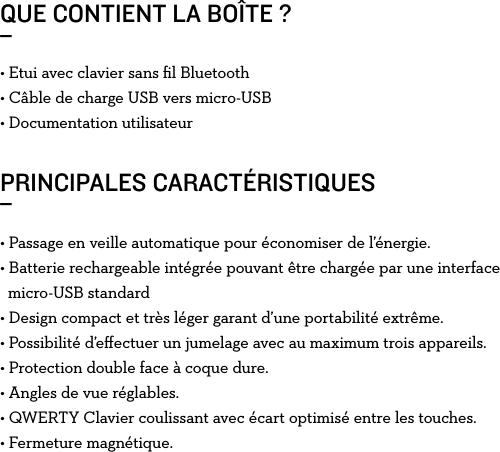 QUE CONTIENT LA BOÎTE ?_PRINCIPALES CARACTÉRISTIQUES_• Etui avec clavier sans ﬁl Bluetooth• Câble de charge USB vers micro-USB• Documentation utilisateur• Passage en veille automatique pour économiser de l’énergie.• Batterie rechargeable intégrée pouvant être chargée par une interface    micro-USB standard• Design compact et très léger garant d’une portabilité extrême.• Possibilité d’eﬀectuer un jumelage avec au maximum trois appareils.• Protection double face à coque dure.• Angles de vue réglables.• QWERTY Clavier coulissant avec écart optimisé entre les touches.• Fermeture magnétique.