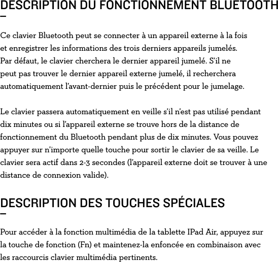 Ce clavier Bluetooth peut se connecter à un appareil externe à la fois et enregistrer les informations des trois derniers appareils jumelés. Par défaut, le clavier cherchera le dernier appareil jumelé. S’il ne peut pas trouver le dernier appareil externe jumelé, il recherchera automatiquement l’avant-dernier puis le précédent pour le jumelage.Le clavier passera automatiquement en veille s’il n’est pas utilisé pendant dix minutes ou si l’appareil externe se trouve hors de la distance de fonctionnement du Bluetooth pendant plus de dix minutes. Vous pouvez appuyer sur n’importe quelle touche pour sortir le clavier de sa veille. Le clavier sera actif dans 2-3 secondes (l’appareil externe doit se trouver à une distance de connexion valide).DESCRIPTION DU FONCTIONNEMENT BLUETOOTH_ DESCRIPTION DES TOUCHES SPÉCIALES_Pour accéder à la fonction multimédia de la tablette IPad Air, appuyez sur la touche de fonction (Fn) et maintenez-la enfoncée en combinaison avec les raccourcis clavier multimédia pertinents. 