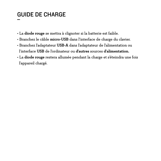 GUIDE DE CHARGE_• La diode rouge se mettra à clignoter si la batterie est faible. • Branchez le câble micro-USB dans l’interface de charge du clavier.• Branchez l’adaptateur USB-A dans l’adaptateur de l’alimentation ou    l’interface USB de l’ordinateur ou d’autres sources d’alimentation.• La diode rouge restera allumée pendant la charge et s’éteindra une fois   l’appareil chargé. 