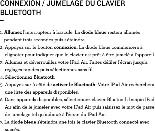 CONNEXION / JUMELAGE DU CLAVIER BLUETOOTH _1.  Allumez l’interrupteur à bascule. La diode bleue restera allumée pendant trois secondes puis s’éteindra.2. Appuyez sur le bouton connexion. La diode bleue commencera à      clignoter pour indiquer que le clavier est prêt à être jumelé à l’appareil.3.  Allumez et déverrouillez votre IPad Air. Faites défiler l’écran jusqu’à réglages rapides puis sélectionnez sans fil.4.   Sélectionnez  Bluetooth5. Appuyez sur à côté de activer le Bluetooth. Votre IPad Air recherchera      une liste des appareils disponibles. 6.  Dans appareils disponibles, sélectionnez clavier Bluetooth Incipio IPad Air afin de le jumeler avec votre IPad Air puis saisissez le mot de passe de jumelage tel qu’indiqué à l’écran du IPad Air.7. La diode bleue s’éteindra une fois le clavier Bluetooth connecté avec      succès.